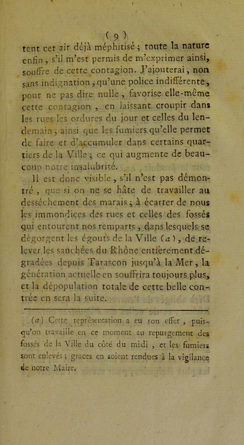 tent cet air déjà méphitisé; toute la nature enfin, s’il m’est permis de m’exprimer ainsi, souffre de cette contagion. J’ajouterai, non sans indignation, qu’une police indifférente, pour ne pas dire nulle, favorise elle-même cette contagion , en laissant croupir dans les rues les ordures du jour et celles du len- demain, ainsi que les fumiers qu’elle permet de faire et d’accumuler daps certains quar- tiers de la Ville ; ce qui augmente de beau- coup notre insalubrité. Il est donc visible , s'il n’est pas démon- tré , que si on ne se hâte de travailler au dessèchement des marais ; à écarter de nous les immondices des rues et celles des fossés qui entourent nos remparts, dans lesquels se dégorgent les égouts de la Ville (a ), de re- lever les saut liées du Rhône entièrement dé- gradées depuis Tarascon jusqu’à la Mer, la génération actuelle en souffrira toujours plus, et la dépopulation totale de cette belle con- trée en sera la suite. (a) Cette représentation a eu son effet , puis- qu’on travaille en ce moment au repurgement des fossés de la Ville du coté du midi , et les fumiers sont enlevés -, grâces en soient rendues à la vigilance de notre Maire,