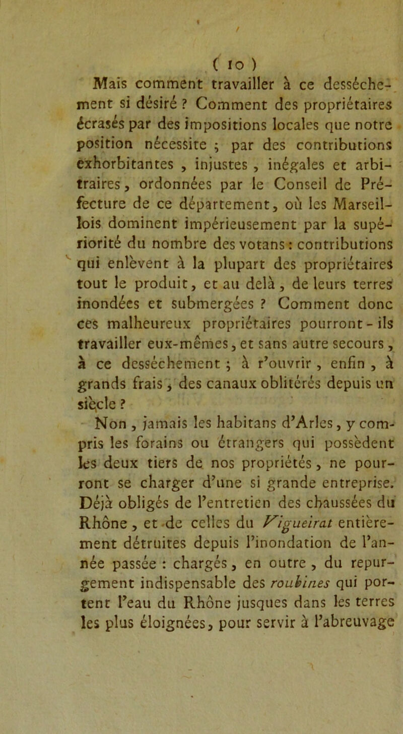 Mais comment travailler à ce dessèche- ment si désiré ? Comment des propriétaires écrasés par des impositions locales que notre position nécessite ; par des contributions exhorbitantes , injustes , inégales et arbi- traires , ordonnées par le Conseil de Pré- fecture de ce département, où les Marseil- lois dominent impérieusement par la supé- riorité du nombre des votans : contributions qui enlèvent à la plupart des propriétaires tout le produit, et au delà, de leurs terres inondées et submergées ? Comment donc ces malheureux propriétaires pourront-ils travailler eux-mêmes, et sans autre secours, à ce dessèchement ; à Couvrir , enfin , à grands frais * des canaux oblitérés depuis un siècle ? Non , jamais les habitans d’Arles, y com- pris les forains ou étrangers qui possèdent les deux tiers de nos propriétés, ne pour- ront se charger d’une si grande entreprise. Déjà obligés de l’entretien des chaussées du Rhône , et de celles du F'igueirat entière- ment détruites depuis l’inondation de l’an- née passée : chargés, en outre , du repur- gement indispensable des roubines qui por- tent l’eau du Rhône jusques dans les terres les plus éloignées, pour servir à l’abreuvage