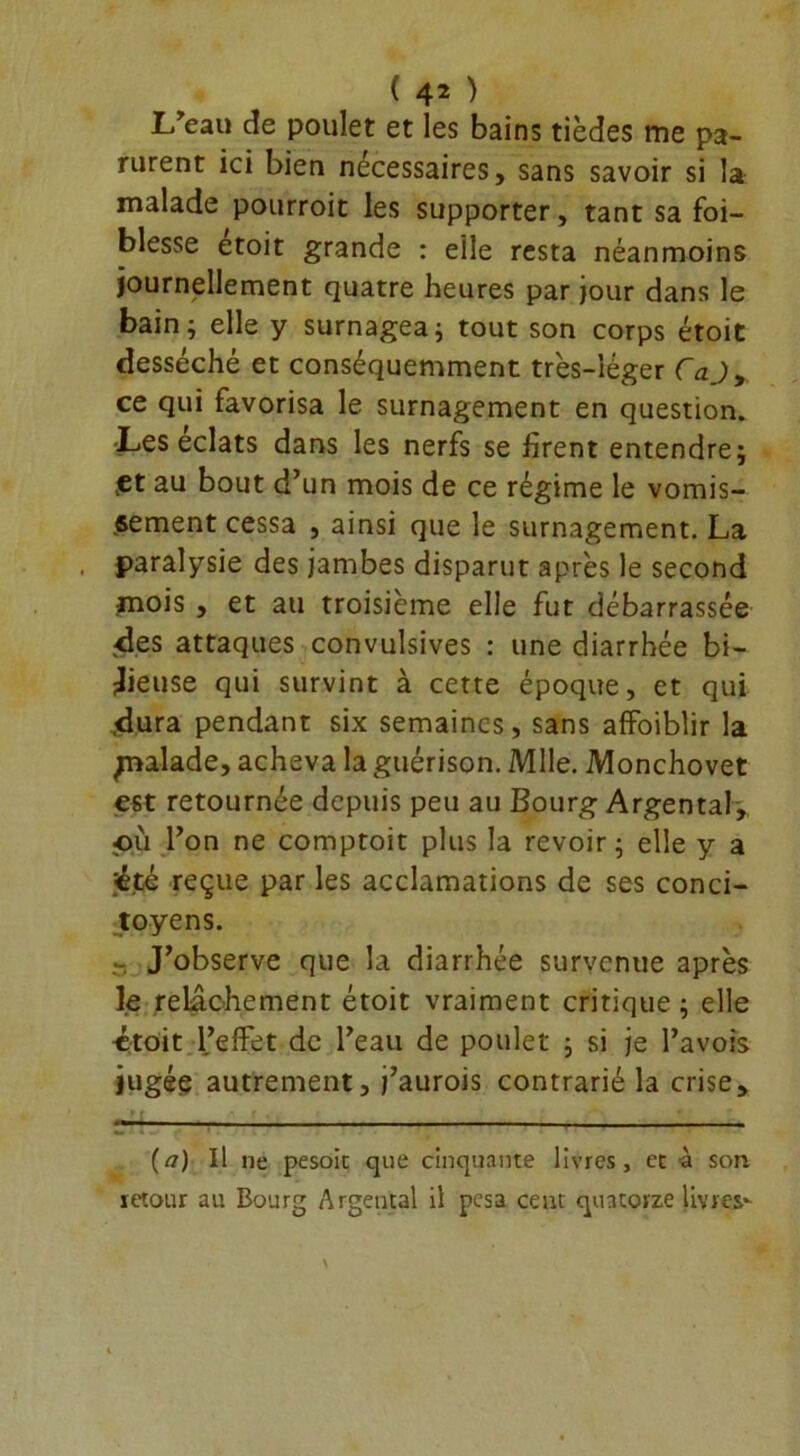 L'eau cîe poulet et les bains tièdes me pa- rurent ici bien necessaires, sans savoir si la malade potirroit les supporter, tant sa fai- blesse étoit grande : elle resta néanmoins journellement quatre heures par jour dans le bain j elle y surnagea ; tout son corps étoit desséché et conséquemment très-léger CaJ, ce qui favorisa le surnagement en question. -Les éclats dans les nerfs se firent entendre; .et au bout d’un mois de ce régime le vomis- sement cessa , ainsi que le surnagement. La paralysie des jambes disparut après le second mois , et au troisième elle fut débarrassée des attaques convulsives : une diarrhée bi- lieuse qui survint à cette époque, et qui .dura pendant six semaines, sans affaiblir la palade, acheva la guérison. Mlle. Monchovet est retournée depuis peu au Bourg Argentai-, où l’on ne comptoit plus la revoir; elle y a '•étâ reçue par les acclamations de ses conci- toyens. - J’observe que la diarrhée survenue après le relâchement étoit vraiment critique ; elle croit l’effet de l’eau de poulet ; si je l’avois jugée autrement, j’aurois contrarié la crise, (a) Il ne pesoit que cinquante livres, et à son retour au Bourg Argentai il pesa ceut quatorze livres-