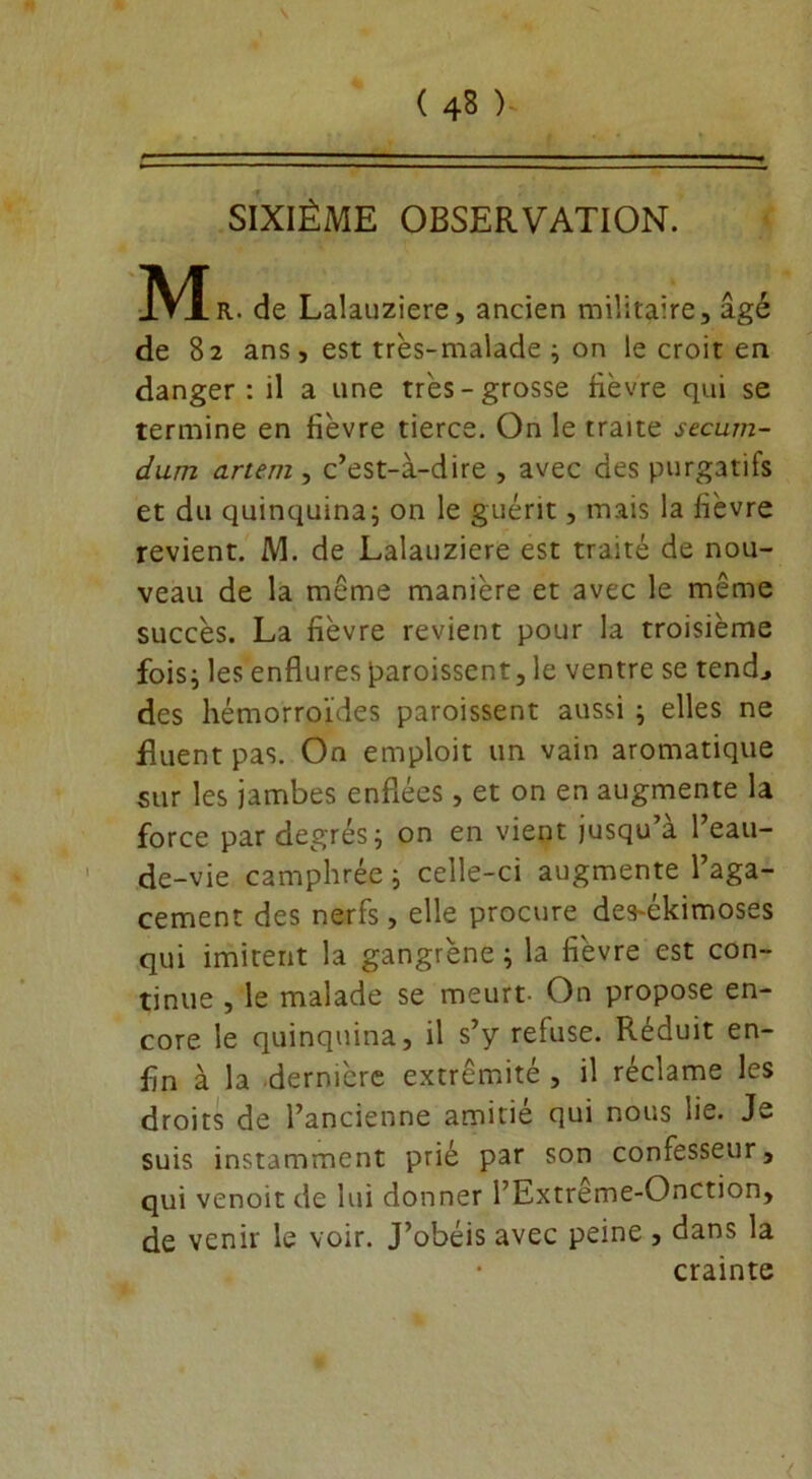 SIXIÈME OBSERVATION. M R. de Lalauziere, ancien militaire, âgé de 82 ans, est très-malade ; on le croit en danger: il a une très-grosse lièvre qui se termine en fièvre tierce. On le traite secum- dum artem, c’est-à-dire , avec des purgatifs et du quinquina; on le guérit, mais la lièvre revient. M. de Lalauziere est traité de nou- veau de la même manière et avec le même succès. La fièvre revient pour la troisième fois; les enflures froissent, le ventre se tend., des hémorroïdes paroissent aussi ; elles ne Ruent pas. On emploit un vain aromatique sur les jambes enflées, et on en augmente la force par degrés; on en vient jusqu’à l’eau- de-vie camphrée ; celle-ci augmente l’aga- cement des nerfs, elle procure des-ékimoses qui imitent la gangrène ; la fièvre est con- tinue , le malade se meurt- On propose en- core le quinquina, il s’y refuse. Réduit en- fin à la dernière extrémité , il réclame les droits de l’ancienne amitié qui nous lie» Je suis instamment prié par son confesseur, qui venoitde lui donner l’Extrême-Onction, de venir le voir. J’obéis avec peine , dans la crainte