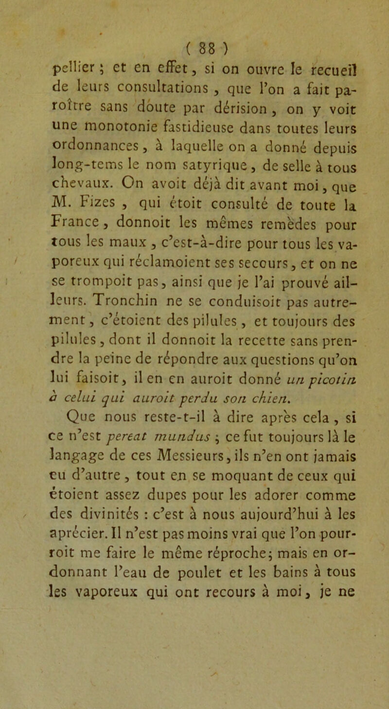 pellier ; et en effet, si on ouvre le recueil de leurs consultations , que l’on a fait pa- roitre sans doute par dérision , on y voit une monotonie fastidieuse dans toutes leurs ordonnances, a laquelle on a donné depuis long-tems le nom satyrique , de selle à tous chevaux. On avoit déjà dit avant moi, que M. Fizes , qui étoit consulté de toute la France, donnoit les mêmes remèdes pour tous les maux , c’est-à-dire pour tous les va- poreux qui réclamoient ses secours, et on ne se trompoit pas, ainsi que je l’ai prouvé ail- leurs. Tronchin ne se conduisoit pas autre- ment , c’étoicnt des pilules, et toujours des pilules, dont il donnoit la recette sans pren- dre la peine de répondre aux questions qu’on lui faisoit, il en en an roi t donné un picotin à celui qui auroit perdu son chien. Que nous reste-t-il à dire après cela , si ce n’est pereat mutidus ; ce fut toujours là le langage de ces Messieurs, ils n’en ont jamais eu d’autre , tout en se moquant de ceux qui étoient assez dupes pour les adorer comme des divinités : c’est à nous aujourd’hui à les aprécier. Il n’est pas moins vrai que l’on pour- roit me faire le même réproche; mais en or- donnant l’eau de poulet et les bains à tous les vaporeux qui ont recours à moi, je ne