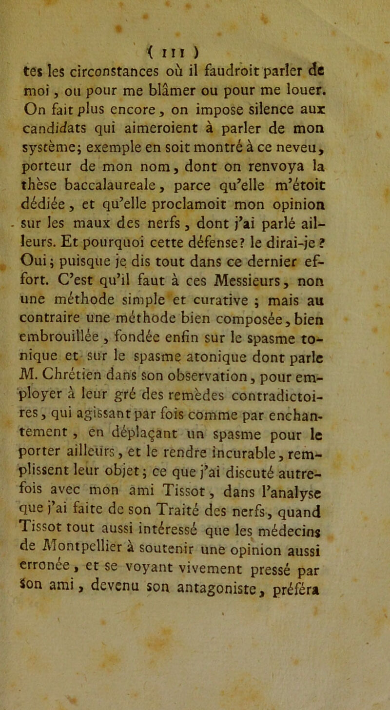 tes les circonstances où il faudroit parler de moi, on pour me blâmer ou pour me louer. On fait plus encore, on impose silence aux candidats qui aimeroient à parler de mon système; exemple en soit montré à ce neveu, porteur de mon nom, dont on renvoya la thèse baccalaureale, parce qu’elle m’étoit dédiée, et qu’elle proclamoit mon opinion . sur les maux des nerfs, dont j’ai parlé ail- leurs. Et pourquoi cette défense? le dirai-je ? Oui; puisque je dis tout dans ce dernier ef- fort. C’est qu’il faut à ces Messieurs, non une méthode simple et curative ; mais au contraire une méthode bien composée,bien embrouillée , fondée enfin sur le spasme to- nique et sur le spasme atonique dont parle M. Chrétien dans son observation, pour em- ployer à leur gré des remèdes contradictoi- res , qui agissant par fois comme par enchan- tement , en déplaçant un spasme pour le porter ailleurs, et le rendre incurable, rem- plissent leur objet; ce que j’ai discuté autre- fois avec mon ami Tissot, dans l’analyse que j’ai faite de son Traité des nerfs, quand Tissot tout aussi intéressé que les médecins de Aiontpellier à soutenir une opinion aussi erronee, et se voyant vivement pressé par Son ami, devenu son antagoniste, préféra