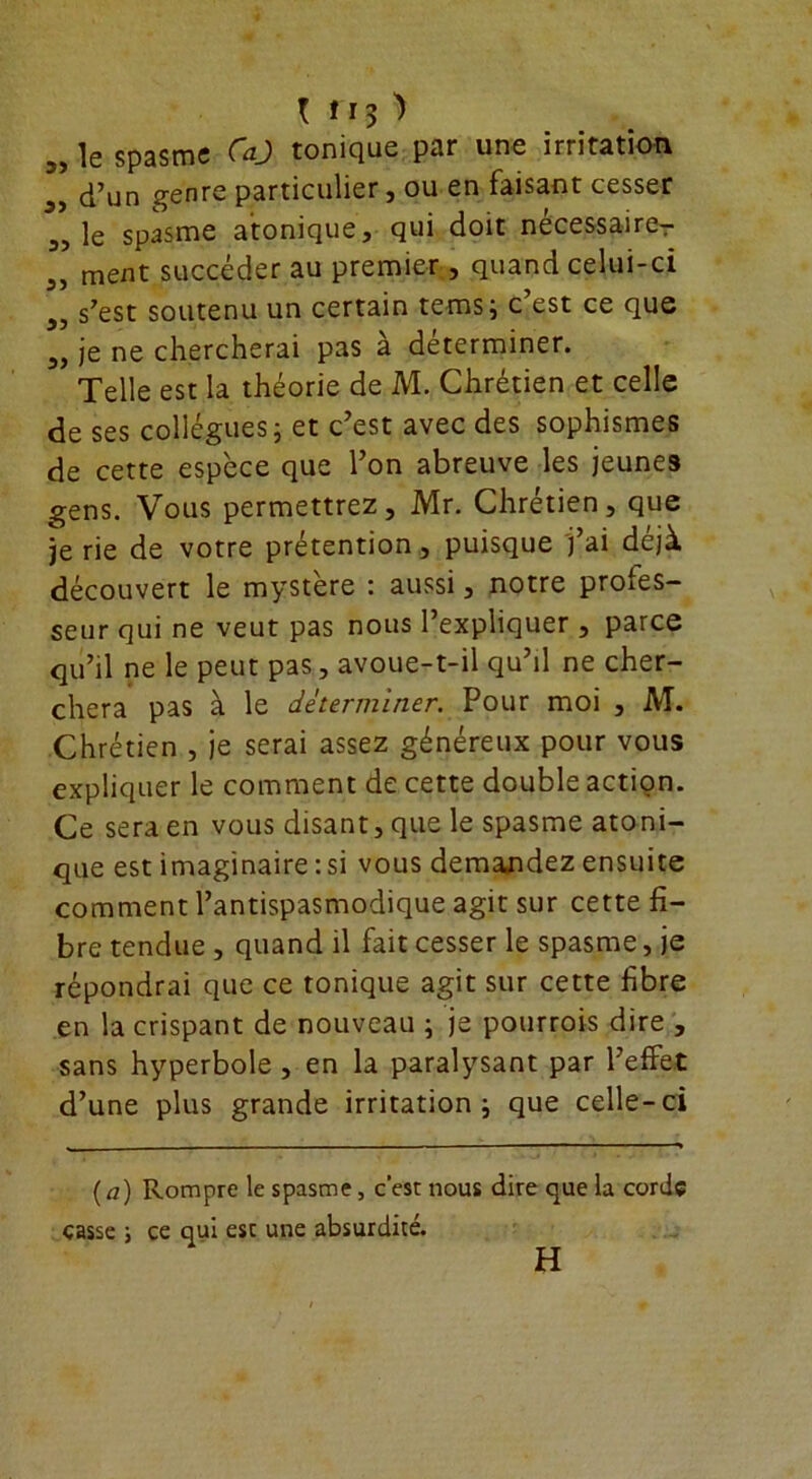 I rt$ î „ le spasme CaJ tonique par une irritation d’un genre particulier, ou en faisant cesser 3, le spasme atonique, qui doit nécessaireT 5, ment succéder au premier , quand celui-ci s’est soutenu un certain tems; c’est ce que 3, je ne chercherai pas à déterminer. Telle est la théorie de M. Chrétien et celle de ses collègues; et c’est avec des sophismes de cette espèce que l’on abreuve les jeunes gens. Vous permettrez, Mr. Chrétien, que je rie de votre prétention, puisque j’ai déjà découvert le mystère : aussi, notre profes- seur qui ne veut pas nous l’expliquer , parce qu’il ne le peut pas, avoue-t-il qu’il ne cher- chera pas à le déterminer. Pour moi , M. Chrétien , je serai assez généreux pour vous expliquer le comment de cette double action. Ce sera en vous disant, que le spasme atoni- que est imaginaire : si vous demandez ensuite comment l’antispasmodique agit sur cette fi- bre tendue , quand il fait cesser le spasme, je répondrai que ce tonique agit sur cette fibre en la crispant de nouveau ; je pourrois dire , sans hyperbole , en la paralysant par l’effet d’une plus grande irritation; que celle-ci (a) Rompre le spasme, c’esr nous dire que la corde casse ; ce qui est une absurdité. H