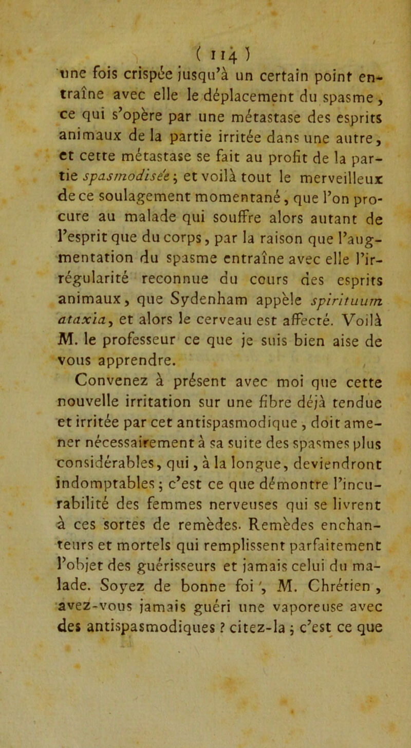 ( r iij. ) une fois crispée jusqu’à un certain point en- traîne avec elle le déplacement du spasme, ce qui s’opère par une métastase des esprits animaux de la partie irritée dans une autre, et cette métastase se fait au profit de la par- tie spasrnodisâe ; et voilà tout le merveilleux de ce soulagement momentané, que l’on pro- cure au malade qui souffre alors autant de l’esprit que du corps, par la raison que l’aug- mentation du spasme entraîne avec elle l’ir- régularité reconnue du cours des esprits animaux, que Sydenham appelé spirituum ataxia, et alors le cerveau est affecté. Voilà M. le professeur ce que je suis bien aise de vous apprendre. Convenez à présent avec moi que cette nouvelle irritation sur une fibre déjà tendue et irritée par cet antispasmodique , doit ame- ner nécessairement à sa suite des spasmes plus considérables, qui, à la longue, deviendront indomptables ; c’est ce que démontre l’incu- rabilité des femmes nerveuses qui se livrent à ces sortes de remèdes. Remèdes enchan- teurs et mortels qui remplissent parfaitement l’objet des guérisseurs et jamais celui du ma- lade. Soyez de bonne foi ', M. Chrétien , avez-vous jamais guéri une vaporeuse avec des antispasmodiques ? citez-la ; c’est ce que