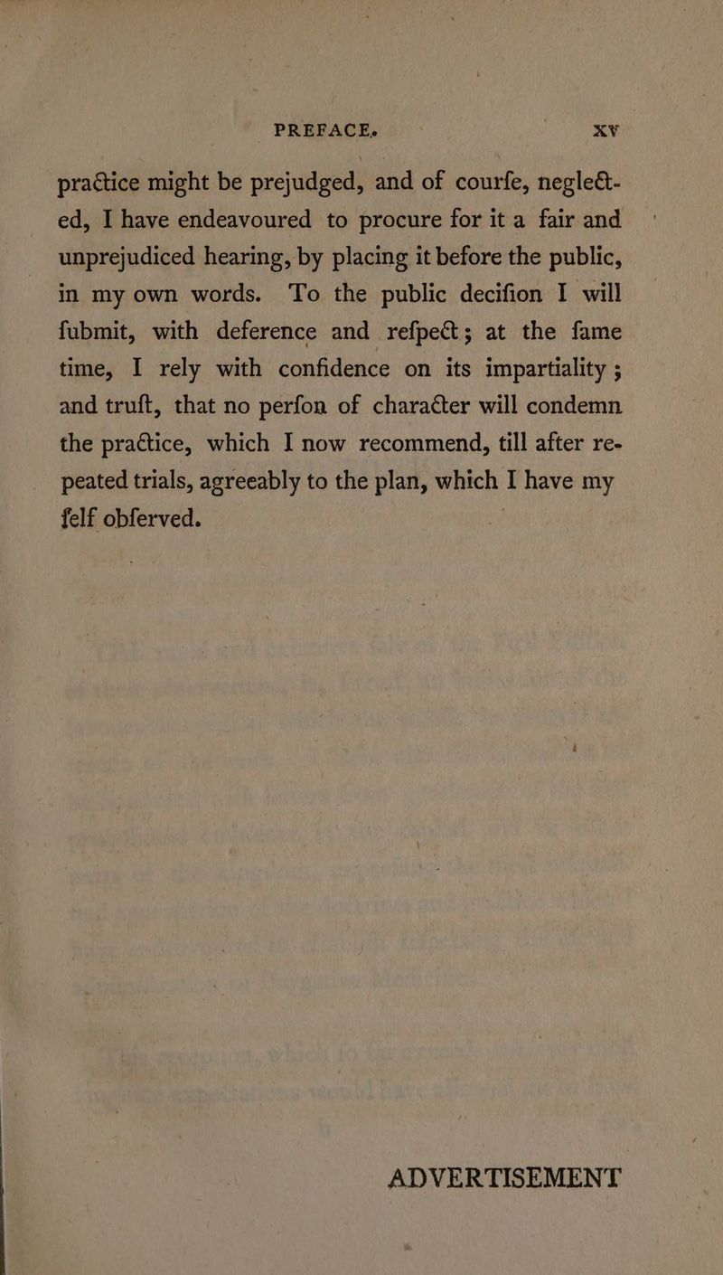 PREFACE, xY¥ practice might be prejudged, and of courfe, negle&- ed, I have endeavoured to procure for it a fair and unprejudiced hearing, by placing it before the public, in my own words. To the public decifion I will fubmit, with deference and refpect; at the fame time, I rely with confidence on its impartiality ; and truft, that no perfon of character will condemn the practice, which I now recommend, till after re- peated trials, agreeably to the plan, which I have my felf obferved. | ADVERTISEMENT