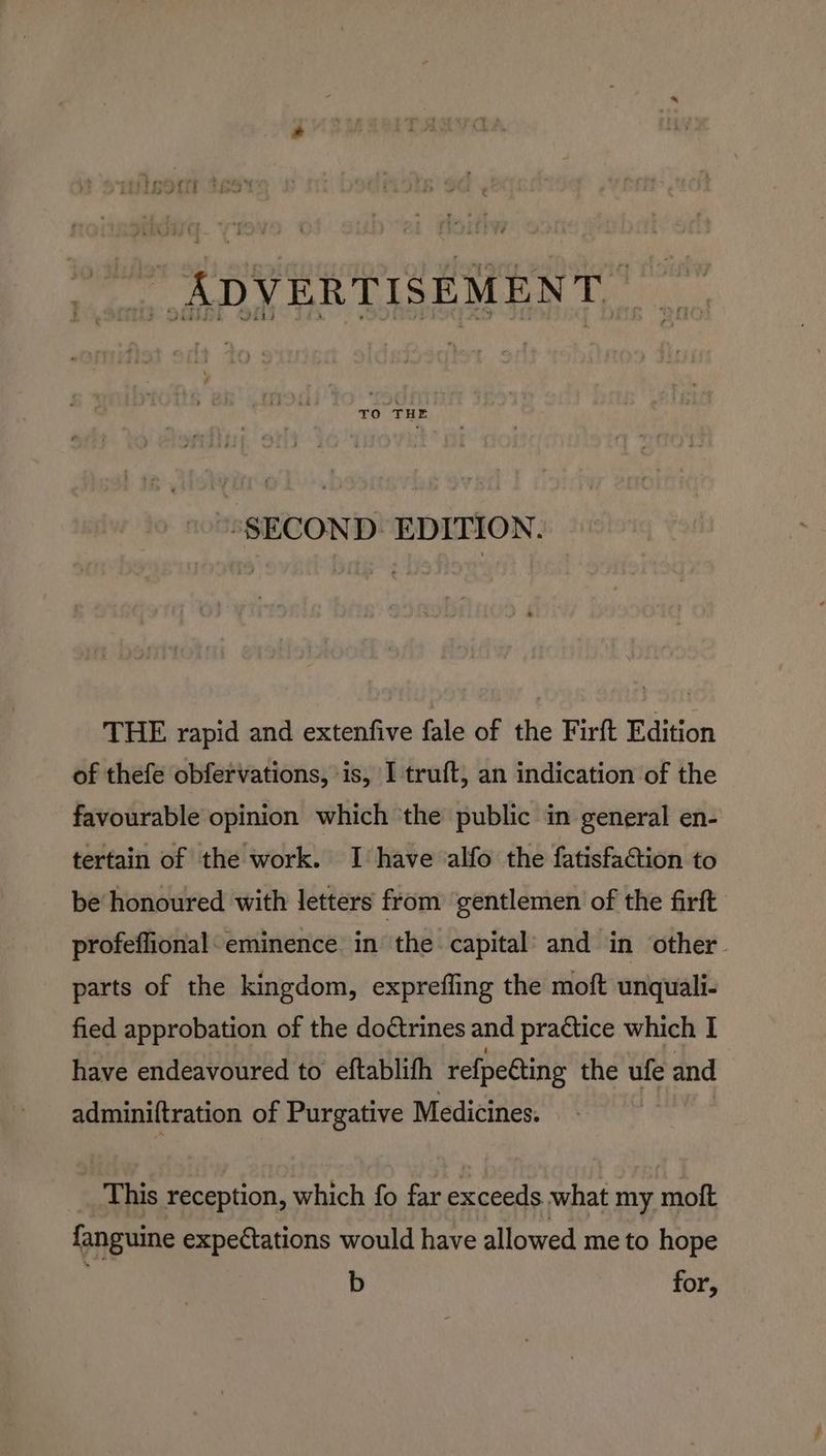 “SECOND. EDITION. THE rapid and extenfive fale of the Firft Edition of thefe obfervations, ‘is, I truft, an indication of the favourable opinion which the public in general en- tertain of the work. I have alfo the fatisfaction to be honoured with letters from ‘gentlemen of the firft profeffional: eminence in the capital’ and in other~ parts of the kingdom, expreffing the moft unquali- fied approbation of the doctrines and practice which I have endeavoured to eftablifh re{petting the ufe and adminiltration of Purgative Medicines. - This reception, which fo far exceeds what my moft fanguine expectations would have allowed me to hope | b for,