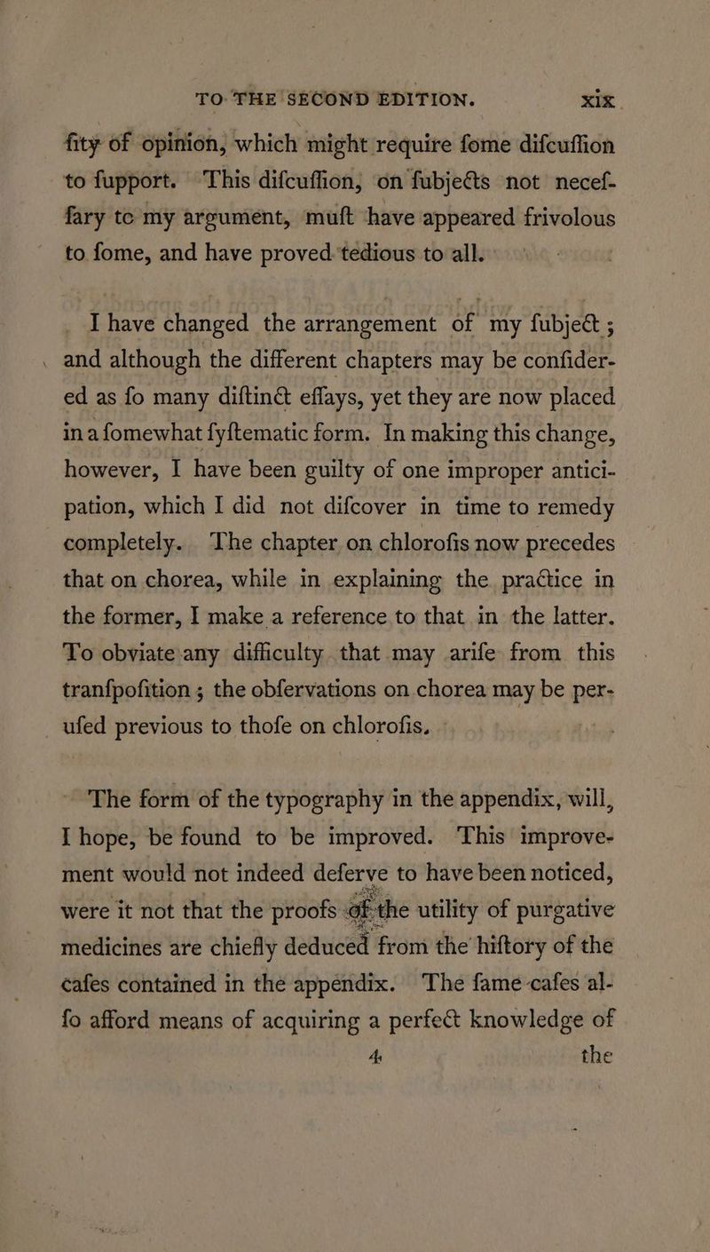 fity of opinion, which might require fome difcuffion to fupport. This difcuffion, on fubjects not necef- fary to my argument, muft have appeared frivolous to fome, and have proved ‘tedious to all. I have changed the arrangement of my fubject ; . and although the different chapters may be confider- ed as fo many diftin& effays, yet they are now placed ina fomewhat fy{tematic form. In making this change, however, I have been guilty of one improper antici- pation, which I did not difcover in time to remedy completely. The chapter on chlorofis now precedes — that on chorea, while in explaining the. practice in the former, I make a reference to that in the latter. To obviate any difficulty that may arife from this tranfpofition ; the obfervations on chorea may be per- ufed previous to thofe on chlorofis. - The form of the typography in the appendix, will, T hope, be found to be improved. This improve- ment would not indeed deferve to have been noticed, were it not that the proofs: of the utility of purgative medicines are chiefly qaneicel from the hiftory of the cafes contained in the appendix. The fame cafes al- fo afford means of acquiring a perfect knowledge of 4 the