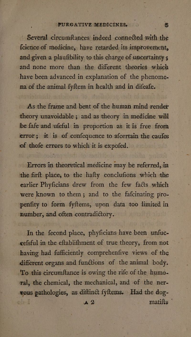 PURGATIVE MEDICINES _ s Several circumftances indeed connected with the {cience of medicine, have retarded its improvement, and given a plaufibility to this charge of uncertainty 5 and none more than the different theories which have been advanced in explanation of the phenome- na of the animal fyftem in health and in difeafe. As'the frame and bent of the human mind render theory unavoidable ; and as theory in medicine wall be fafe and ufeful in proportion as it is free from error; it is of confequence to afcertain the caufes of thofe errors to which it is expofed. Errors in theoretical medicine may be referred, in the firft place, to the hafty conclufions which the earlier Phyficians drew from the few facts which were known to them; and to the fafcinating pro- penfity to form fyftems, upon data too limited in number, and often contradictory. In the fecond place, phyficians have been unfuc- cefsful in the eftablifhment of true theory, from not having had fufficiently comprehenfive views of the <lifferent organs and functions of the animal body. To this circumftance is owing the rife of the humo- ral, the chemical, the mechanical, and of the ner- ¥OUS “ee as diftinct fyftems. Had the dog- A2 | matifts
