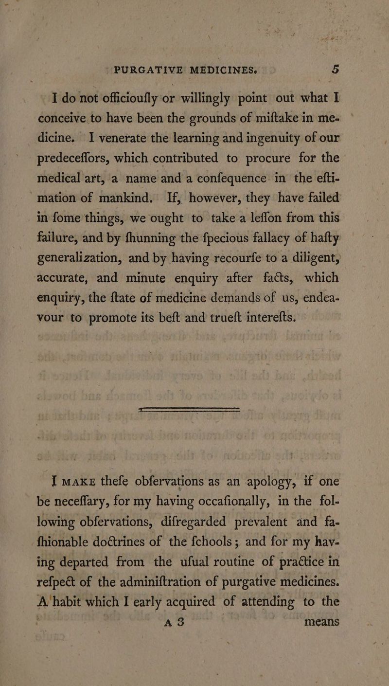 #8 a PURGATIVE MEDICINES. 5 I do not officioufly or willingly point out what I conceive to have been the grounds of miftake in me- dicine. I venerate the learning and ingenuity of our predeceflors, which contributed to procure for the medical art, a name and a confequence in the efti- mation of mankind. If, however, they have failed in fome things, we ought to take a leflon from this failure, and by fhunning the fpecious fallacy of hafty generalization, and by having recourfe to a diligent, accurate, and minute enquiry after facts, which enquiry, the ftate of medicine demands of us, endea- your to promote its beft and trueft interefts. © ‘I axe thefe obfervations as an apology, if one be neceffary, for my having occafionally, in the fol- lowing obfervations, difregarded prevalent and fa- fhionable doétrines of the fchools ; and for my hav- ing departed from the ufual routine of prattice in refpect of the adminiftration of purgative medicines. A habit which I early acquired of attending to the Ao means