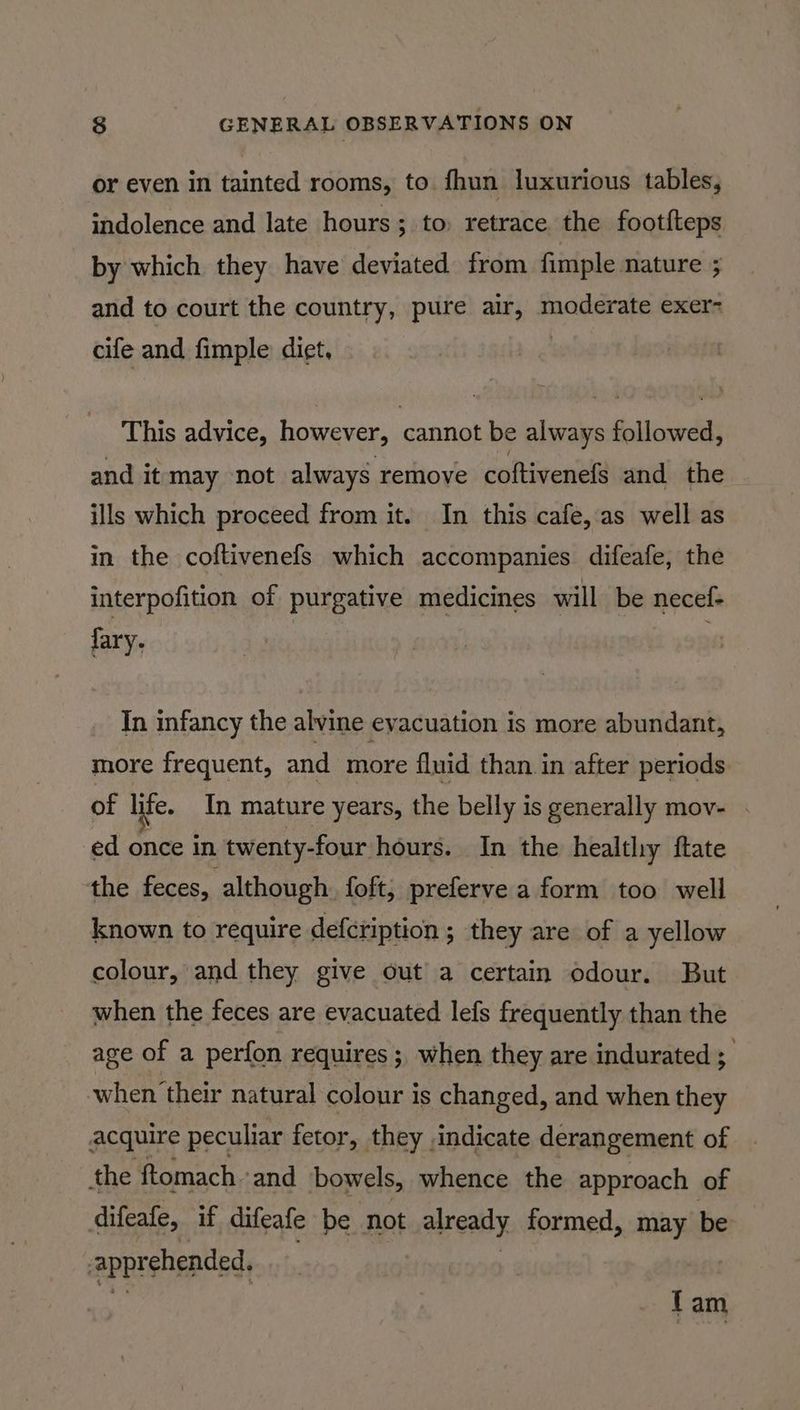 or even in tainted rooms, to. fhun luxurious tables, indolence and late hours; to retrace the foot{teps by which they have deviated from fimple nature ; and to court the country, pure air, moderate exer- cife and fimple diet, This advice, however, cannot be always followed, and it may not always remove coftivenefs and the ills which proceed from it. In this cafe, as well as in the coftivenefs which accompanies difeafe, the interpofition of purgative medicines will be necef- fary, | In infancy the alvine evacuation is more abundant, more frequent, and more fluid than in after periods of life. In mature years, the belly is generally mov- ed once in twenty-four hours. In the healthy ftate the feces, although foft, preferve a form too well known to require defcription; they are of a yellow colour, and they give out a certain odour. But when the feces are evacuated lefs frequently than the age of a perfon requires ; when they are indurated ; when their natural colour is changed, and when they acquire peculiar fetor, they indicate derangement of the ftomach.and bowels, whence the approach of difeafe, if difeafe be not already formed, may be apprehended, fam
