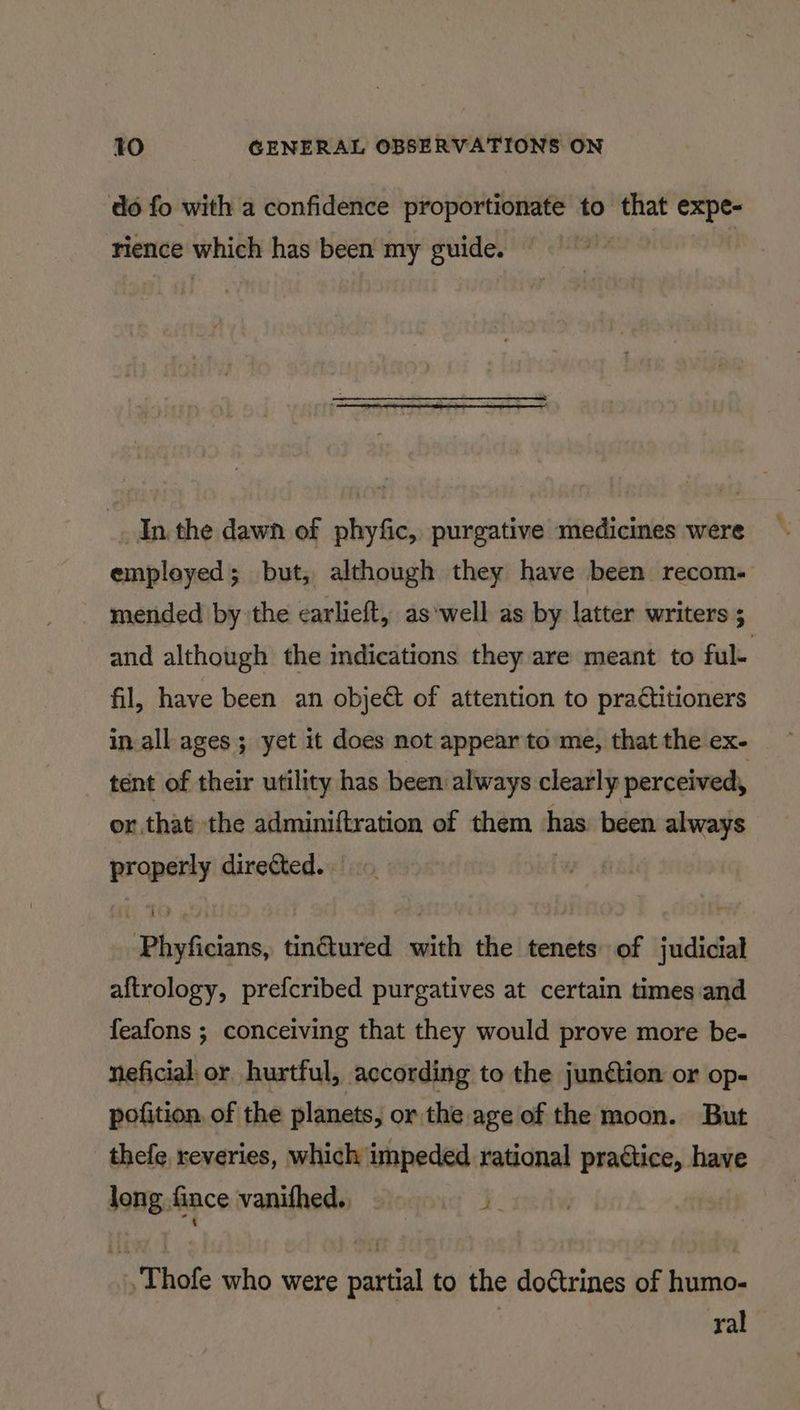 do fo with a confidence proportionate to that expe- rience which has been my guide. _ Inthe dawn of phyfic, purgative medicines were empleyed; but, although they have been recom. mended by the carlieft, aswell as by latter writers ; and although the indications they are meant to ful. fil, have been an object of attention to practitioners in all ages ; yet it does not appear to me, that the ex- tent of their utility has been always clearly perceived, or.that the adminiftration of them has: been always properly directed... : Phyficians, tinctured with the tenets of judicial aftrology, prefcribed purgatives at certain times and feafons ; conceiving that they would prove more be- neficial or hurtful, according to the junction or op- pofition, of the planets, or the age of the moon. But thefe, reveries, which impeded rational practice, have long fince vanithed, .Thofe who were partial to the doctrines of humo- | ral