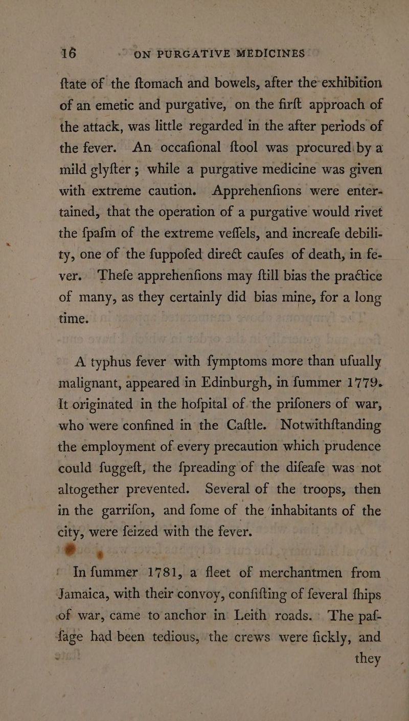ftate of the ftomach and bowels, after the exhibition of an emetic and purgative, on the firft approach of ‘the attack, was little regarded in the after periods of the fever. An occafional ftool was procurediby a mild glyfter ; while a purgative medicine was given with extreme caution. Apprehenfions were enter- tained, that the operation of a purgative would rivet the fpafm of the extreme veflels, and increafe debili- ty, one of the fuppofed direé caufes of death, in fe- ver. Thefe apprehenfions may {till bias the practice of many, as they certainly did bias mine, for a long time. A typhus fever with fymptoms more than ufually malignant, appeared in Edinburgh, in fummer 1779. It originated in the hofpital of the prifoners of war, who were confined in the Caftle. Notwithftanding the employment of every precaution which prudence boald fuggeft, the fpreading of the difeafe was not altogether prevented. Several of the troops, then in the garrifon, and fome of ‘the ‘inhabitants of the city, were feized with the fever. : | ah In fummer 1781, a fleet of merchantmen from Jamaica, with their convoy, confifting of feveral fhips of war, came to anchor in Leith roads. The paf- fage had been tedious, the crews were fickly, and . they