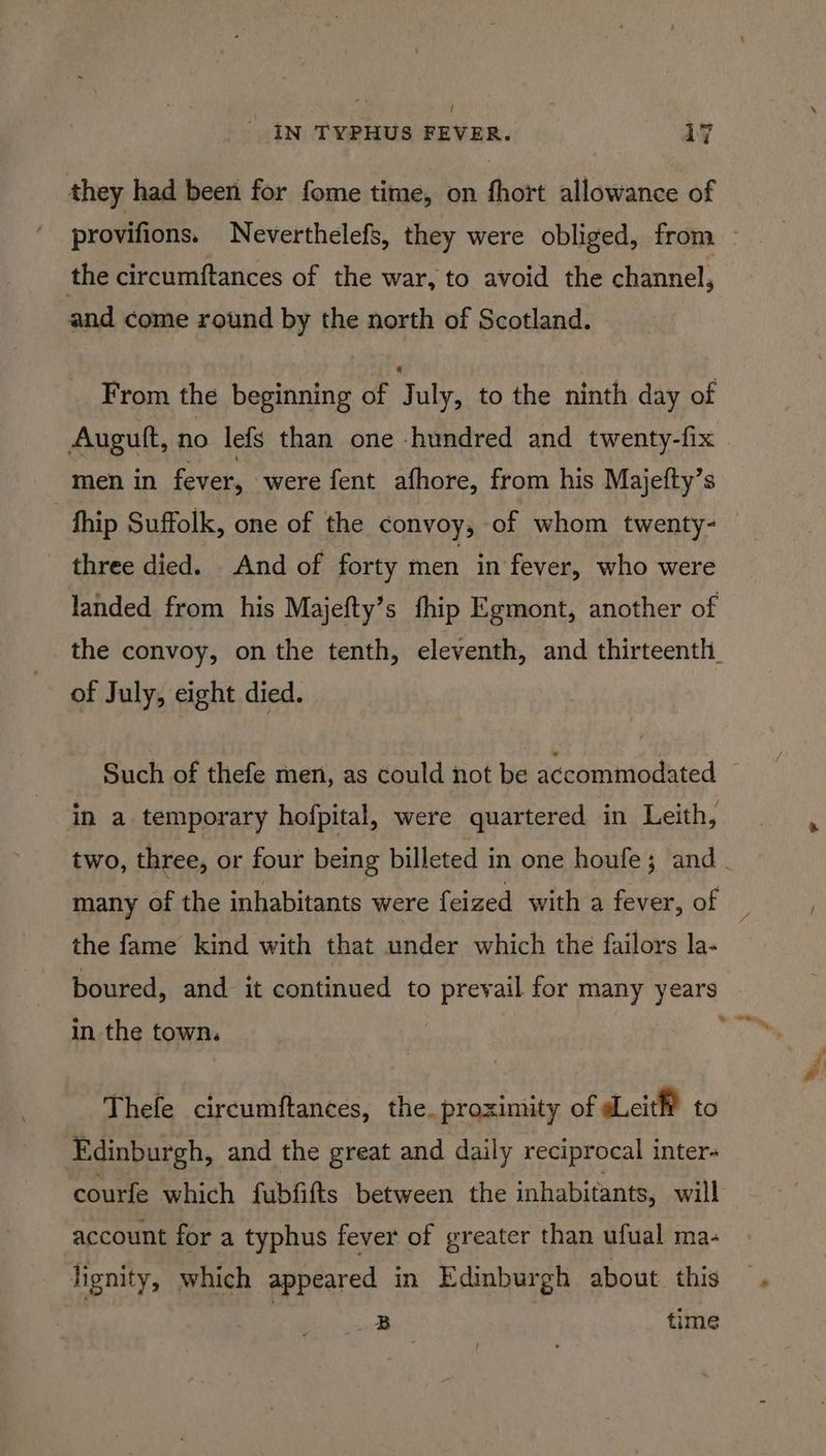 t ' IN TYPHUS FEVER. 17 they had been for fome time, on fhort allowance of the circumftances of the war, to avoid the channel, and come round by the north of Scotland. From the beginning of July, to the ninth day of men in fever, were fent afhore, from his Majefty’s | fhip Suffolk, one of the convoy, of whom twenty- three died. And of forty men in fever, who were landed from his Majefty’s fhip Egmont, another of of July, eight died. in a. temporary hofpital, were quartered in Leith, many of the inhabitants were feized with a fever, of the fame kind with that under which the failors la- boured, and it continued to prevail for many years in the town. Thefe circumftances, the. proximity of eit to Edinburgh, and the great and daily reciprocal inter- courfe which fubfifts between the inhabitants, will account for a typhus fever of greater than ufual ma- lignity, which appeared in Edinburgh about. this | : B | time
