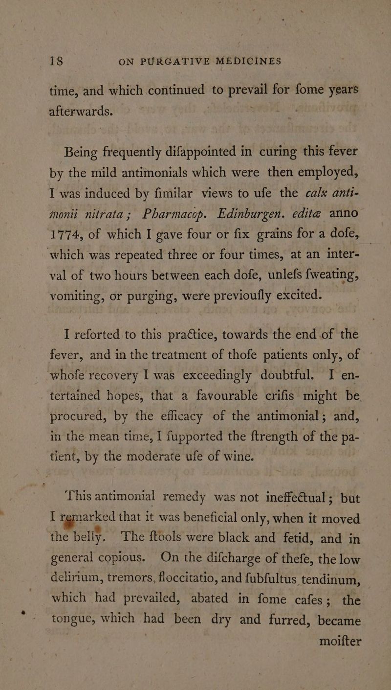 timie, and which continued to prevail for fome years afterwards. Being frequently difappointed in curing this fever by the mild antimonials which were then employed, I was induced by fimilar views to ufe the cals anti- moni nitrata; Pharmacop. Edinburgen. edite anno 1774, of which I gave four or fix grains for a dofe, which was repeated three or four times, at an inter- val of two hours between each dofe, unlefs {weating, vomiting, or purging, were previoufly excited. I reforted to this practice, towards the end of the fever, and in the treatment of thofe patients only, of whofe recovery I was exceedingly doubtful. I en- _tertained hopes, that a favourable crifis might be. procured, by the efficacy of the antimonial; and, in the mean time, I fupported the ftrength of the pa- tient, by the moderate ufe of wine. This antimonial remedy was not ineffeCtual; but I sae that it was beneficial only, when it moved the belly, The {tools were black and fetid, and in general copious. On the difcharge of thefe, the low dchrium, tremors, floccitatio, and fubfultus tendinum, which had prevailed, abated in fome cafes; the tongue, which had been dry and furred, became moifter