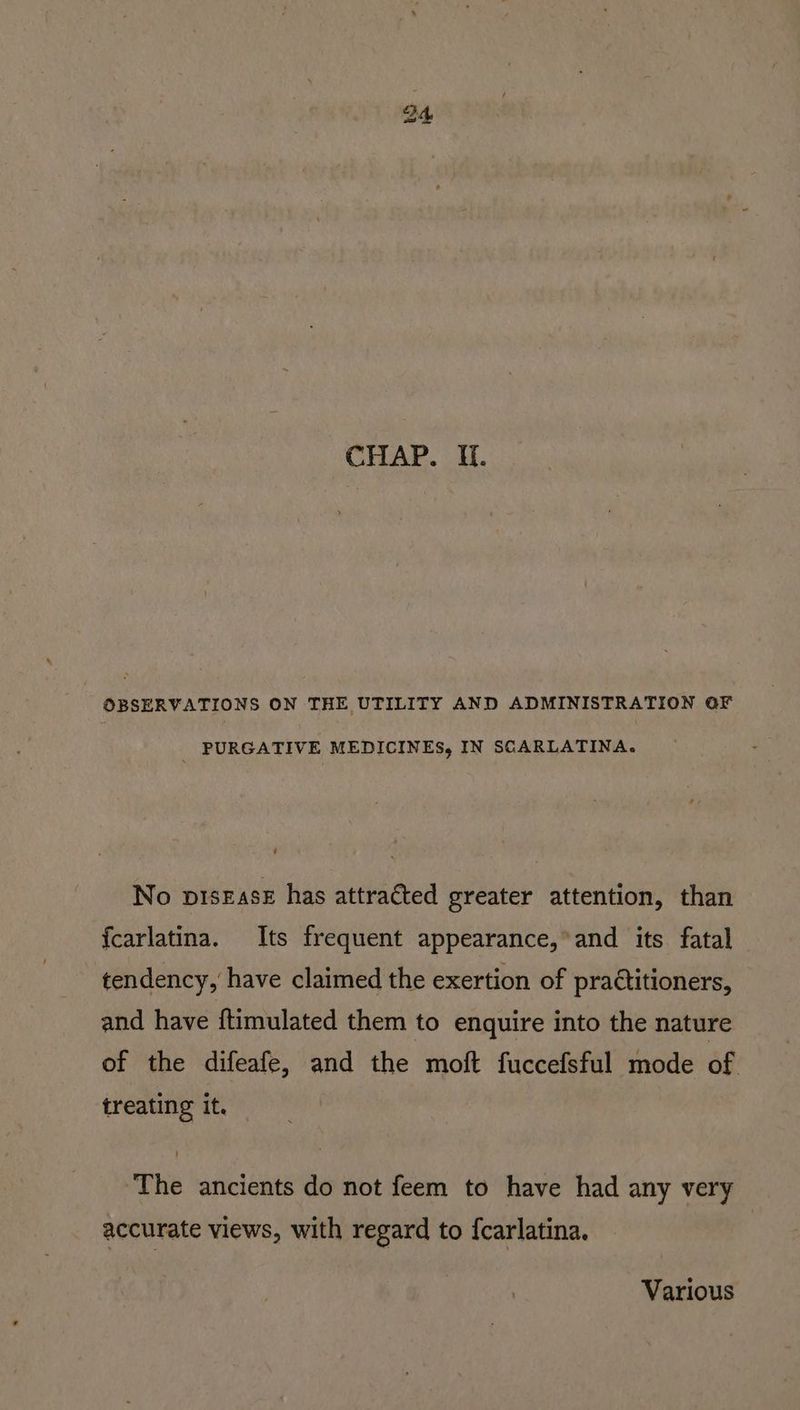 CHAP. Wf. OBSERVATIONS ON THE UTILITY AND ADMINISTRATION OF PURGATIVE MEDICINES, IN SCARLATINA. U No pisease has attracted greater attention, than {fcarlatina. Its frequent appearance, and its fatal tendency, have claimed the exertion of practitioners, and have ftimulated them to enquire into the nature of the difeafe, and the moft fuccefsful mode of treating it. The ancients do not feem to have had any very accurate views, with regard to {carlatina. Various