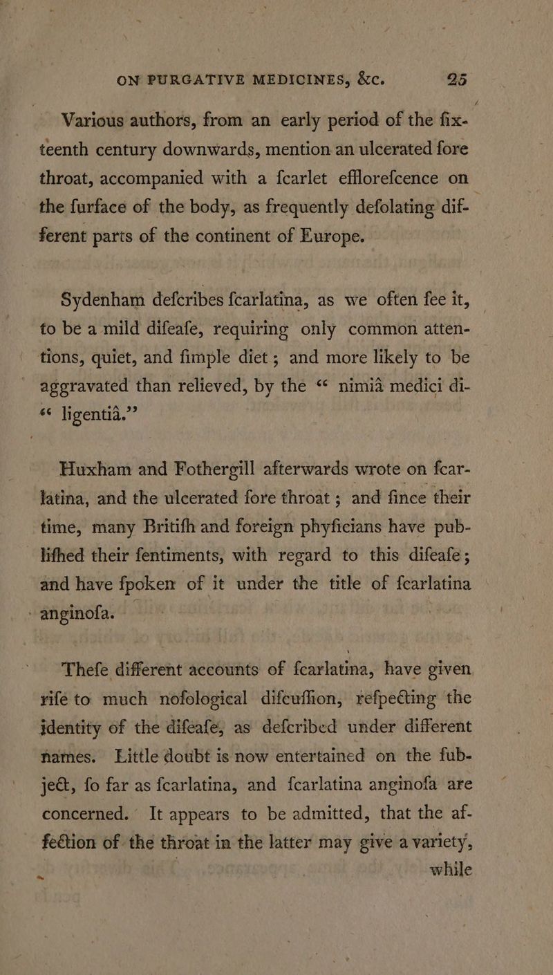 Various authors, from an early period of the fix- , teenth century downwards, mention an ulcerated fore throat, accompanied with a fcarlet efflorefcence on the furface of the body, as frequently defolating dif- ferent parts of the continent of Europe. Sydenham deferibes {carlatina, as we often fee it, to be a mild difeafe, requiring only common atten- tions, quiet, and fimple diet ; and more likely to be aggravated than relieved, by the “¢ nimia medici di- *¢ ligentia.”” Huxham and Fothergill afterwards wrote on fcar- latina, and the ulcerated fore throat ; and fince their time, many Britifh and foreign phyficians have pub- _ Tithed their fentiments, with regard to this difeafe; and have fpoken of it under the title of fcarlatina -anginofa. — | Thefe different accounts of fcarlatina, have given rifé to much nofological difcuflion, refpetting the jdentity of the difeafe, as defcribed under different hames. Little doubt is now entertained on the fub- jet, fo far as fcarlatina, and fcarlatina anginofa are concerned. It appears to be admitted, that the af- fedtion of the throat in the latter may give a variety, : | while