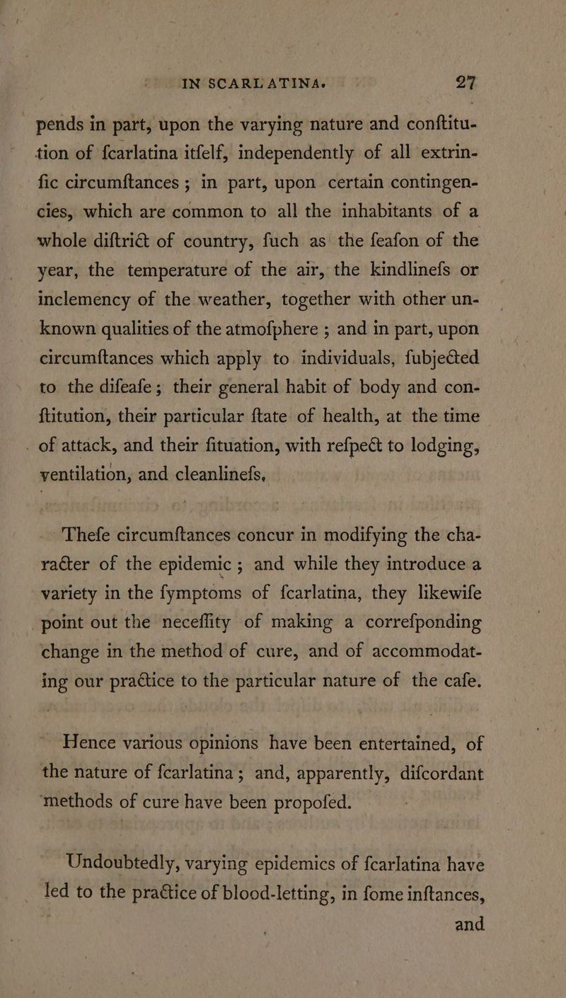 _ pends in part, upon the varying nature and contftitu- tion of fcarlatina itfelf, independently of all extrin- fic circumftances ; in part, upon certain contingen- cies, which are common to all the inhabitants of a whole diftri& of country, fuch as the feafon of the year, the temperature of the air, the kindlinefs or inclemency of the weather, together with other un- known qualities of the atmofphere ; and in part, upon circum{tances which apply to. individuals, fubjected to the difeafe; their general habit of body and con- {titution, their particular {tate of health, at the time _ of attack, and their fituation, with refpect to lodging, yentilation, and cleanlinefs, Thefe circum{tances concur in modifying the cha- raéter of the epidemic ; and while they introduce a variety in the fymptoms of fcarlatina, they likewife point out the neceflity of making a correfponding change in the method of cure, and of accommodat- ing our practice to the particular nature of the cafe. Hence various opinions have been entertained, of the nature of fcarlatina; and, apparently, difcordant methods of cure have been propofed. Undoubtedly, varying epidemics of fcarlatina have led to the practice of blood-letting, in fome inftances, and