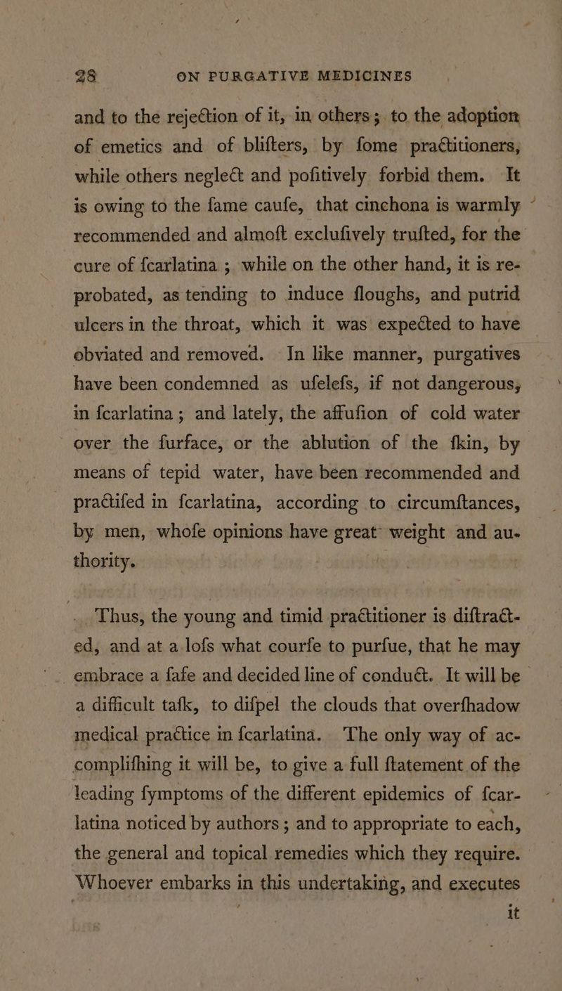 and to the rejection of it, in others; to the adoption of emetics and of blifters, by fome practitioners, while others neglect and pofitively forbid them. It is owing to the fame caufe, that cinchona is warmly recommended and almoft exclufively trufted, for the cure of fcarlatina ; while on the other hand, it is re- probated, as tending to mduce floughs, and putrid ulcers in the throat, which it was expedted to have obviated and removed. Jn like manner, purgatives have been condemned as ufelefs, if not dangerous, in fcarlatina ; and lately, the affufion of cold water over the furface, or the ablution of the fkin, by means of tepid water, have been recommended and pradtifed in fcarlatina, according to circumftances, by men, whofe opinions have great weight and au- thority. : Thus, the young and timid practitioner is diftract- ed, and at a lofs what courfe to purfue, that he may a dificult tafk, to difpel the clouds that overfhadow medical practice in {carlatina. The only way of ac- complifhing it will be, to give a full ftatement of the leading fymptoms of the different epidemics of fcar- latina noticed by authors ; and to appropriate to each, the general and topical remedies which they require. Whoever embarks in this undertaking, and executes it