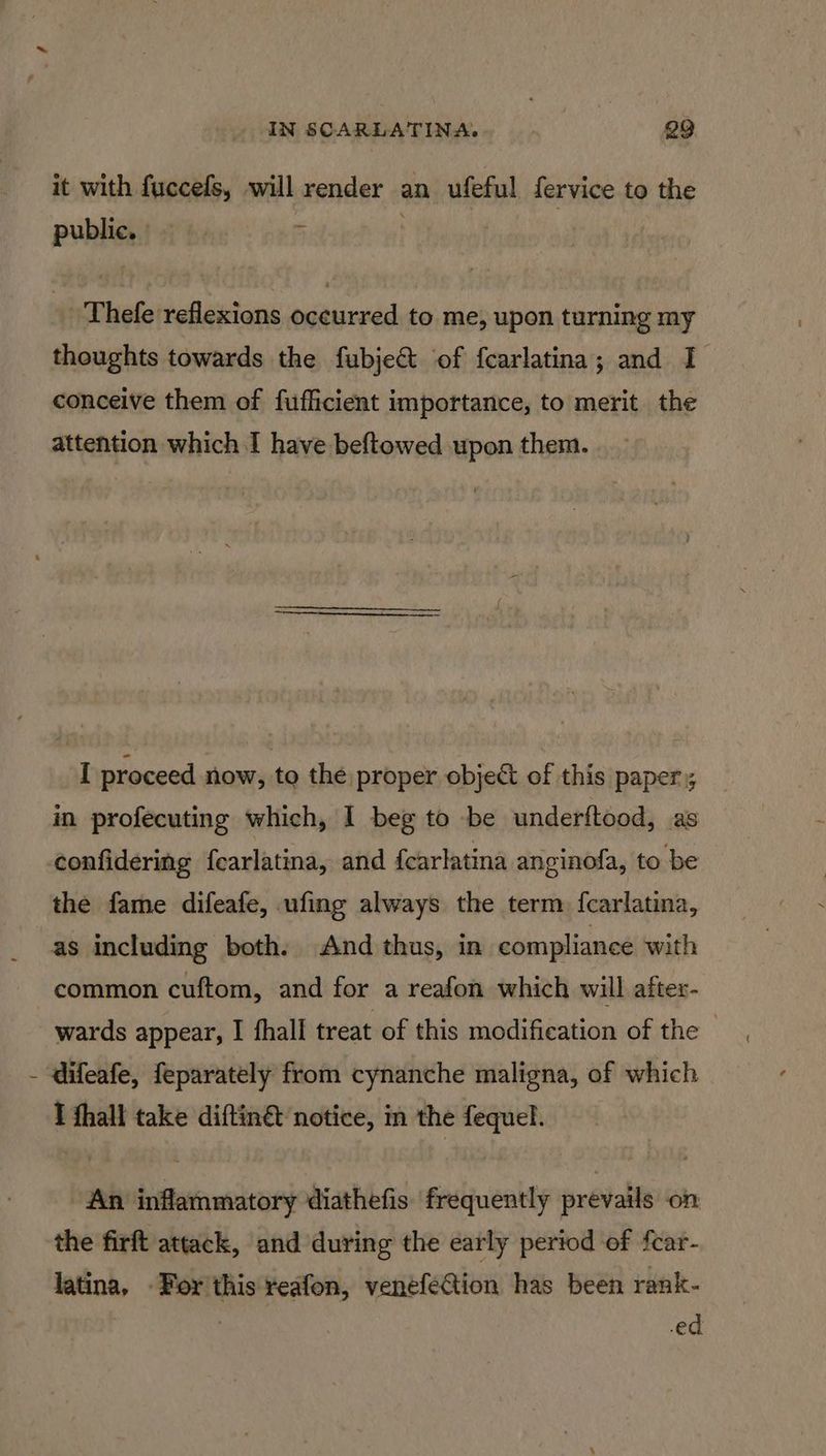' it with fuccefs, will render an ufeful fervice to the public. 5 | ~Thefe reflexions occurred to me, upon turning my thoughts towards the fubje@t of fcarlatina; and I conceive them of fufficient importance, to merit the attention which I have beftowed upon them. I proceed now, to the proper object of this paper; in profecuting which, I beg to be underftood, as confidering {carlatina, and {carlatina anginofa, to be the fame difeafe, ufing always the term {carlatina, as including both. And thus, in compliance with common cuftom, and for a reafon which will after- wards appear, I fhall treat of this modification of the — I fhall take diftin€ notice, in the fequel. ‘An inflammatory diathefis frequently prevails on the firft attack, and during the early period of fcar- latina, -For this reafon, venefection has been rank-