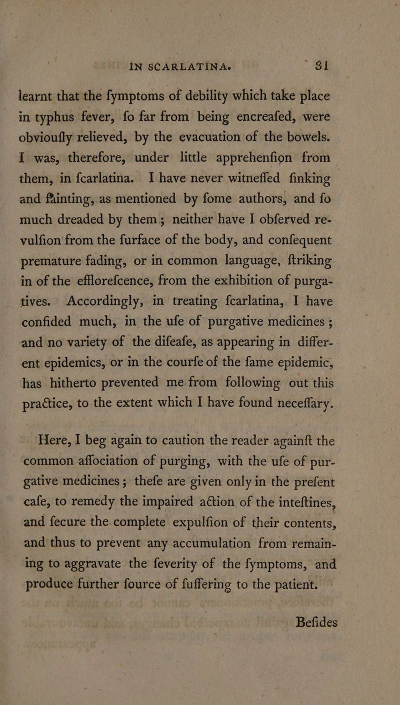 learnt that the fymptoms of debility which take place in typhus fever, fo far from being encreafed, were obvioufly relieved, by the evacuation of the bowels. I was, therefore, under little apprehenfion from them, in fcarlatina. I have never witneffed finking and fainting, as mentioned by fome authors, and fo much dreaded by them, neither have I obferved re- vulfion from the furface of the body, and confequent premature fading, or in common language, ftriking in of the efflorefcence, from the exhibition of purga- tives. Accordingly, in treating fcarlatina, I have confided much, in the ufe of purgative medicines ; and no variety of the difeafe, as appearing in differ-. ent epidemics, or in the courfe of the fame epidemic, has hitherto prevented me from following out this practice, to the extent which I have found neceffary. Here, I beg again to caution the reader againft the common aflociation of purging, with the ufe of pur- gative medicines ; thefe are given only in the prefent cafe, to remedy the impaired ation of the inteftines, and fecure the.complete expulfion of their contents, and thus to prevent any accumulation from remain- ing to aggravate the feverity of the fymptoms, and produce further fource of fuffering to the patient. Befides