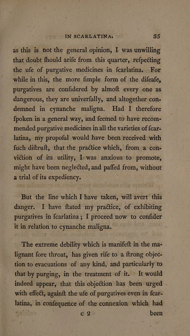 as this is not the general opinion, I was unwilling that doubt fhould arife from this quarter, refpecting the. ufe of purgative medicines in {carlatina.. For while in this, the more fimple form of the difeafe, purgatives are confidered by almoft every one as dangerous, they are univerfally, and altogether con- demned_ in cynanche maligna, Had I therefore -fpoken in a general way, and feemed to have recom- mended purgative medicines in all the varieties of {car- latina, my propofal would have been received with fuch diftruft, that the practice which, from a con- viction of its utility, Irwas anxious to promote, might have been neglected, and paffed from, without a trial of its expediency. : But the line which I have taken, will avert this danger. I have ftated my practice, of exhibiting purgatives in fcarlatina; I proceed now to confider it in relation to cynanche maligna. The extreme debility which is manifeft in the ma- _ lignant fore throat, has given rife to a {trong objec- tion to evacuations of any kind, and particularly to that by purging, in the treatment of it. It would indeed appear, that this objection has been urged | with effect, again{t the ufe of purgatives even in fcar- latina, in confequence of the connexion which had $4) | c2 been 4