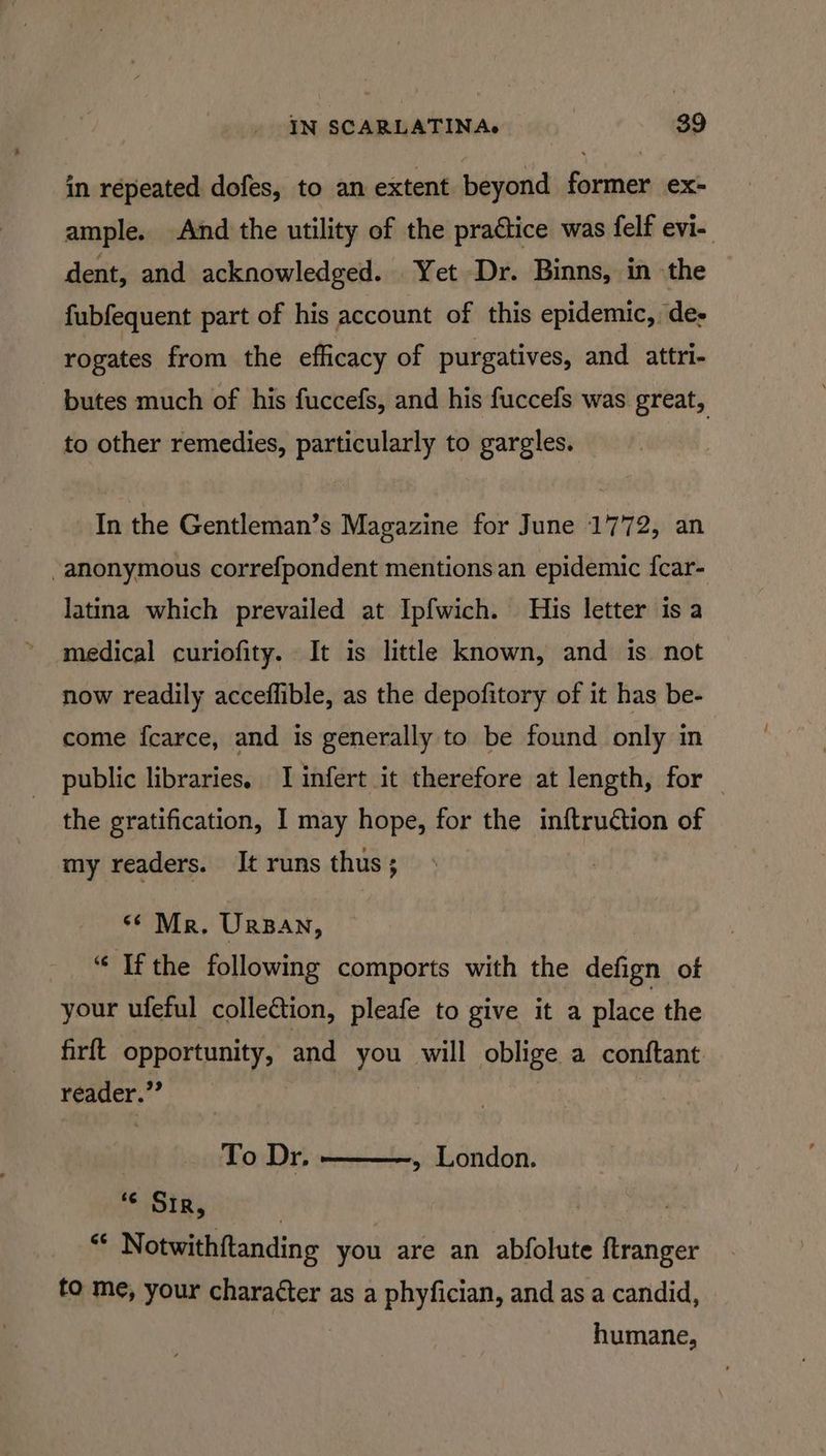 in répeated dofes, to an extent beyond former ex- ample. And the utility of the practice was felf evi- dent, and acknowledged. Yet Dr. Binns, in the fubfequent part of his account of this epidemic, de- rogates from the efficacy of purgatives, and attri- butes much of his fuccefs, and his fuccefs was great, to other remedies, particularly to gargles. In the Gentleman’s Magazine for June 1772, an -anonymous correfpondent mentions an epidemic {car- latina which prevailed at Ipfwich. His letter is a medical curiofity. It is littlke known, and is not now readily acceflible, as the depofitory of it has be- come fcarce, and is generally to be found only in public libraries, I infert it therefore at length, for — the gratification, I may hope, for the inftruction of my readers. It runs thus ; *¢ Mr. Ursan, “ Ifthe following comports with the defign ot your ufeful colleétion, pleafe to give it a place the firft opportunity, and you will oblige a conftant reader.” To Dr. » London. “© Sir, | | “ Notwithftanding you are an abfolute ftranger fo me, your character as a phyfician, and as a candid, humane,