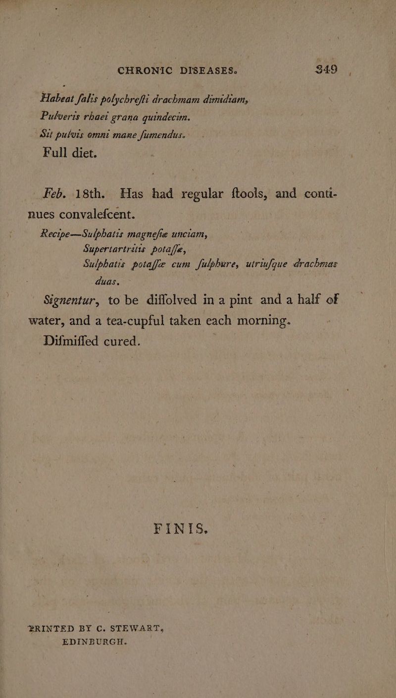 Habeat falis polychrefti drachmam dimidiam, Pulveris rhaet grana quindecim. Sut pulvis omni mane fumendus. Full diet. Feb. 18th. Has had regular fteols, and conti- nues convalefcent. Recipe—Suiphatis magnefie unciam, Supertartrits potaffe, Sulphatis potafie cum fulphure, utriufque drachmas duas. | Signentur, to be diffolved in a pint and a half of water, and a tea-cupful taken each morning. Difmiffed cured. FINIS. BRINTED BY C. STEWART, EDINEURGH.