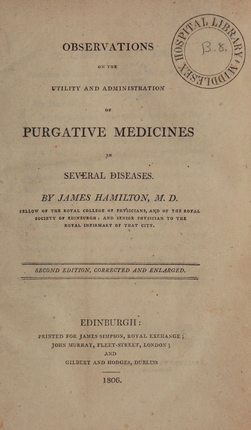 OBSERVATIONS. ON FHE UTILITY AND ADMINISTRATION - OF PURGATIVE MEDICINES SEVERAL DISEASES. BY JAMES HAMILTON, M. D. FELLOW OF THE ROYAL COLLEGE OF PHYSICIANS, AND OF THE ROYAL SOCIETY OF EDINBURGH ; AND SENIOR PHYSICIAN TO THE ROYAL INFIRMARY OF THAT CITY. &amp; — = “ 5 My SECOND EDITION, CORRECTED AND ENLARGED. Xs EDINBURGH: PRINTED FOR JAMES-‘SIMPSON, ROYAL EXCHANGE 3 JOHN MURRAY, FLEET-STREET, LONDON 3 AND | GILBERT AND HODGES, DUBLINs ] 806. (