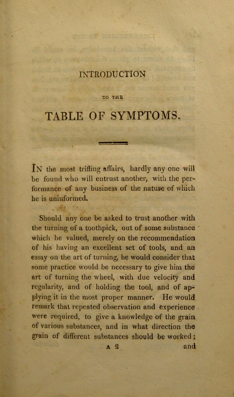 INTRODUCTION TO THE ' TABLE OF SYMPTOMS. In the most trifling affairs, hardly any one will be found who will entrust another, with the per- formance of any business of the nature of which ' he is uninformed. Should any one be asked to trust another with the turning of a toothpick, out of some substance which he valued, merely on the recommendation of his having an excellent set of tools, and an essay-on the art of turning, he would consider that some practice would be necessary to give him the art of turning the wheel, with due velocity and regularity, and of holding the tool, and of ap- plying it in the most proper manner. He would remark that repeated observation and experience were required, to give a knowledge of the grain of various substances, and in what direction the grain of different substances should be worked; A 2. and