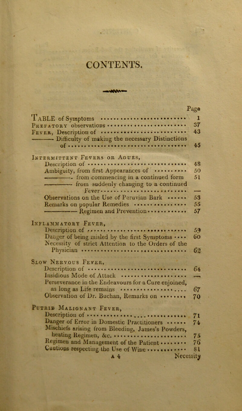 P^ge Table of Symptoms 1 Prefatory observations 37 Fever, Description of 43 Difficulty of making the necessary Distinctions of • *...« 45 Intermittent Fevers or Agues, Description of 48 Ambiguity, from first Appearances of 50 from commencing in a continued form 51 .— from suddenly changing to a continued Fever * — Observations on the Use of Peruvian Bark 53 Remarks on popular Remedies • • • 55 .... — Regimen and Prevention 57 Inflammatory Fever, Description of 5^ Dauger of being misled by the first Symptoms • • • • 60 Necessity of strict Attention to the Orders of the Physician $2 Slow Nervous Fever, Description of 64 Insidious Mode of Attack —. Perseverance in the Endeavours for a Cure enjoined, as long as Life remains 67 Observation of Dr. Buchan, Remarks on • • • 70 Putrid Malignant Fever, Description of 7i Danger of Error in Domestic Practitioners ...... 74 Mischiefs arising from Bleeding, James’s Powders, heating Regimen, 6cc. 75 Regimen and Management of the Patient 76 Cautions respecting the Use of Wine 81 A 4 Necessity