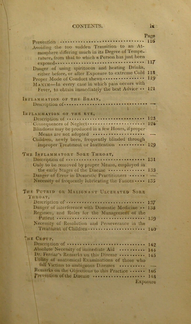 / Page prevention Avoiding the too sudden Transition to an At- mosphere differing much in its Degree of Tempe- rature, from that to which a Person has just been exposed !*** Danger of using spirituous and heating Drinks, either before, or after Exposure to extreme Cold 118 ^ Proper Mode of Conduct shewn * INI AX or—In every case in which pain occurs with Fever, to obtain immediately the best Advice •• 121 Ikflammation of the Braix, Description of — { Inflammation of the eye, Description of 123 Consequences of Neglect 124* Blindness may be produced in a few Hours, if proper Means are not adopted —- Children, newly born, frequently blinded through^ improper Treatment or Inattention 125 The Inflammatory Sore Throat, Description of ♦ • 131 Only to be removed by proper Means, employed in the early Stages of the Disease 133 Danger of Error in Domestic Practitioners — ' Necessity of frequently lubricating the Fauces • • • • 135 The Putrid or Malignant Ulcerated Sore Throat, Description of 137 Danger of interference with Domestic Medicine •• 138 Kegimen, and Rules for the Management of the Patient 135 Necessity of Resolution and Perseverance in the Treatment of Children 140 The Croup, Description of 142 Absolute Necessity of immediate Aid 144 Dr. Ferriar’s Remarks on this Disease 14.5 Utility of anatomical Examinations of those who Remarks on the Objections to this Practice 146 jTevemion of the Disease 148 Exposure