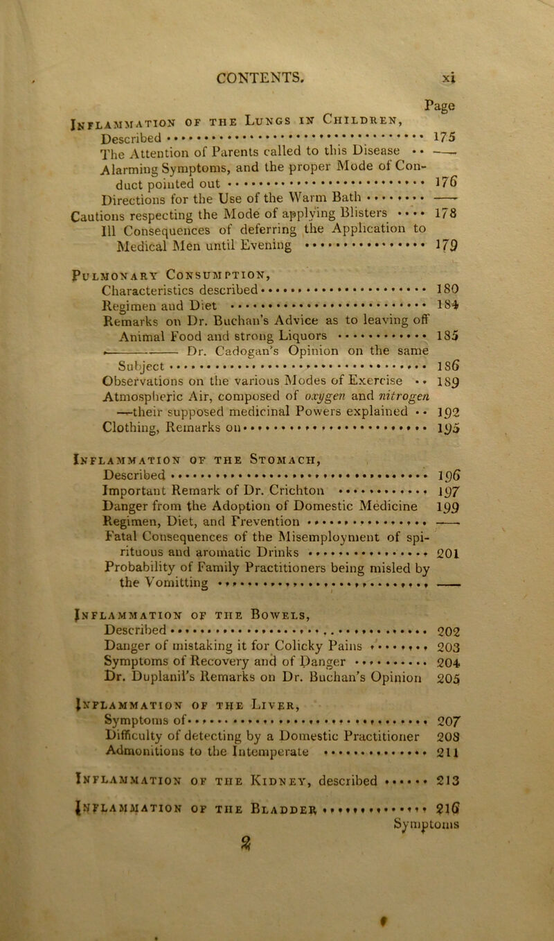 Page Inflammation of the Lungs in Children, Described **’.’’** The Attention of Parents called to this Disease • • — Alarming Symptoms, and the proper Mode of Con- duct pointed out 176 Directions for the Use of the Warm Bath —- Cautions respecting the Mode of applying Blisters • • • • 178 111 Consequences of deferring ,the Application to Medical INIen until Evening 179 Pulmonary Consumption, Characteristics described ISO Regimen and Diet 184 Remarks on Dr. Buchan’s Advice as to leaving off Animal Food and strong Liquors 185 Dr. Cadogan^s Opinion on the same Subject * 186 Observations on the various Modes of Exercise • • 189 Atmospheric Air, composed of oxygen and nitrogen —their supposed medicinal Powers explained •• 192 Clothing, Remarks on 1 Inflammation of the Stomach, Described 196 Important Remark of Dr. Crichton 197 Danger from the Adoption of Domestic Medicine I99 Regimen, Diet, and Prevention _—. Fatal Consequences of the Misemployment of spi- rituous and aromatic Drinks 2OI Probability of Family Practitioners being misled by the Vomitting Inflammation of the Bowels, Described 202 Danger of mistaking it for Colicky Pains ........ 0Q3 Symptoms of Recovery anil of Danger 204 Dr. DuplaniPs Remarks on Dr. Buchan’s Opinion 205 Inflammation of the Liver, Symptoms of ...... .... 207 Difficulty of detecting by a Domestic Practitioner 208 Admonitions to the Intemperate 211 Inflam.mation of the Kidney, described ...... 213 Inflammation of the Bladder •»*«♦» •»•••»»♦ 2l6 Symptoms % f