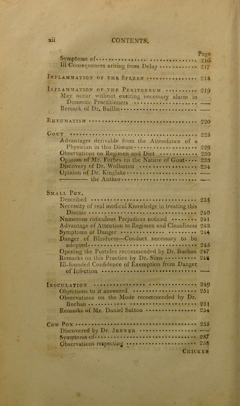 P^ge Symptoms of 216 111 Consequences arising from Delay 217 Inflammation of the Spleen 218 Inflammation of the Peritoneum 219 May occur without exciting necessary alarm in Domestic Practitioners Remark of Dr. Baillie Rheumatism 220 Gout 225 Advantages derivable from the Attendance of a Physician in this Disease 229 Observations on Regimen and Diet 230 Opinion of Mr. Forbes on the Nature of Gout* • • • 233 Discovery of Dr. Wollaston 234 Opinion of Dr. Kinglake the Author* ——. Small Pox, Described 235 Necessity of real medical Knowledge in treating this Disease 240 Numerous ridiculous Prejudices noticed 241 Advantage of Attention to Regimen and Cleanliness 243 Symptoms of Danger 244 Danger of Blindness—Conduct necessary to be adopted 245 Opening the Pustules recommended by Dr. Buchan 247 Remarks on this Practice by Dr. Sims • • 248 Ill-founded Confidence of Exemption from Danger of Infection * • Inoculation 249 Objections to it answered 251 Observations on the Mode recommended by Dr. Buchan * • • 251 Remarks of Mr. Daniel Sutton 254 Cow Pox • • • • * * 255 Discovered by Dr. Jenner Symptoms of 257 Observations respecting i 258 Chicken