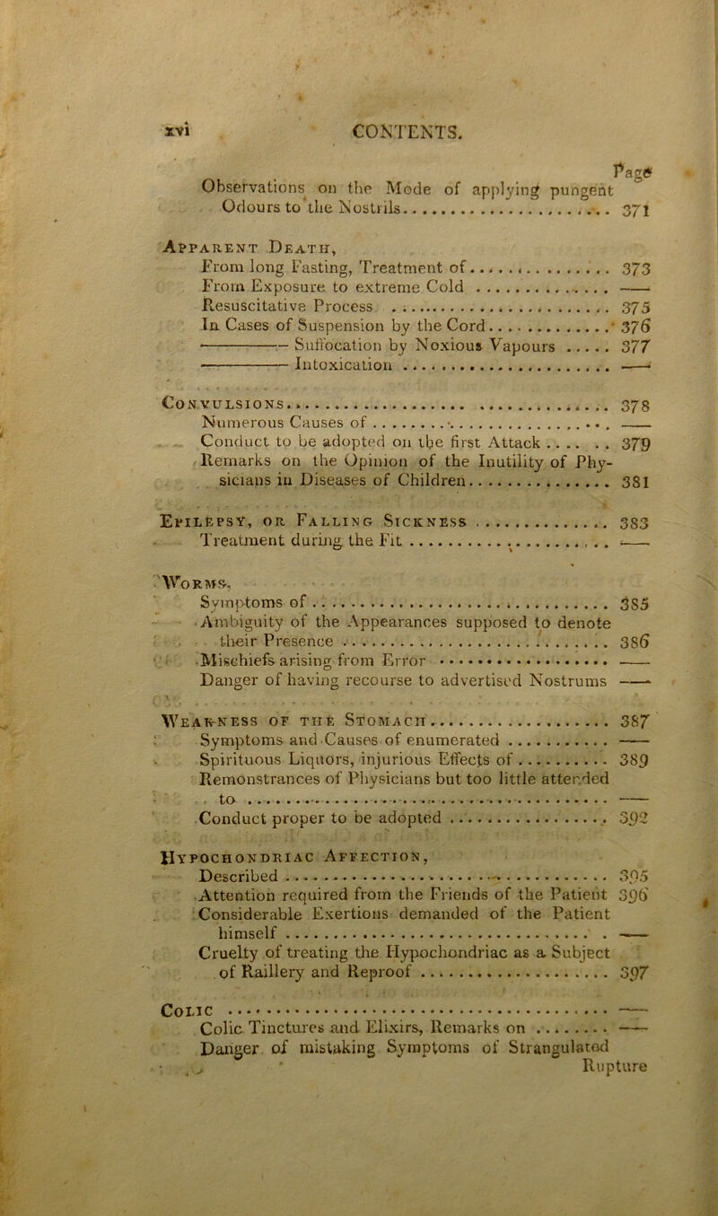 Page? Observations on the Mode of applying pungent Odours to the Nostrils 371 Apparent Death, From long Fasting, Treatment of.. 373 From Exposure to extreme Cold ilesuscitative Process . 375 In Cases of Suspension by the Cord * 376 Suffocation by Noxiou* Vapours ..... 377 Intoxication Convulsions 373 Numerous Causes of • Conduct to be adopted on the first Attack 379 fUemarks on the Opinion of the Inutility of Phy- sicians in Diseases of Children 381 Epilepsy, or Falling Sickness 333 Treatment duruitf the Fit ^ 'Worms-, Symptoms of 3S5 • Ambiguity of the Appearances supposed to denote their Presence 386 .Mischiefs arising from Error Danger of having recourse to advertised Nostrums \Year-ness of the Stomach. 387 : Symptoms and Causes of enumerated Spirituous Liquors, injurious Effects of 389 Remonstrances of Pliysicians but too little attended - to Conduct proper to be adopted 392 Hypochondriac Affection, Described - 3.0.5 Attention required from the Friends of the Patient 396 Considerable Exertions demanded of the Patient himself . Cruelty of treating the Hypochondriac as a Subject of Raillery and Reproof 397 Colic • —- Colic Tinctures and Elixirs, Remarks on Danger of mistaking Symptoms of Sirangulacod • * Rupture