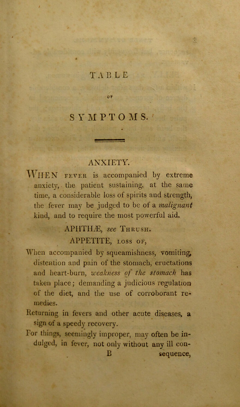 » T A B L E OF S Y M P T O M S. ' ANXIETY. When FEVER is accompanied by extreme anxiety, - the patient sustaining, at the same time, a considerable loss of spirits and strength, the fever may be judged to be of a malignant kind, and to require the most powerful aid. APHTHjE, see Thrush. APPETITE, LOSS OF, When accompanied by squeamishness, vomiting, distention and pain of the stomach, eructations and heart-burn, zveakness of the stomach has taken place; demanding a judicious regulation of the diet, and the use of corroborant re- medies. Returning in fevers and other acute diseases, a sign of a speedy recovery. For things, seemingly improper, may often be in- dulged, in fever, not only without any ill con- B sequence,