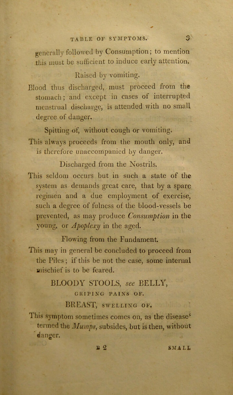 g;enerally followed by Consumption; to mention this must be sufficient to induce early attention. Raised by vomiting. Blood thus discharged, must proceed from the stomach; and except in cases of interrupted menstrual discharge, is attended with no small deo;ree of danger. O O Spitting of, without cough or vomiting. This always proceeds from the mouth only, and is therefore unaccompanied by danger. Discharged from the Nostrils. This seldom occurs but in such a state of the system as demands great care, that by a spare regimen and a due employment of exercise, such a degree of fulness of the blood-vessels be prevented, as may produce Consumption in the young, or Apoplexy in the aged. Flowing from the Fundament. This may in general be concluded to proceed from the Piles; if this be not the case, some internal Hiischief is to be feared. BLOODY STOOLS, BELLY, GRIPING PAINS OF. BREAST, S’WELLING OFt This symptom sometimes comes on, as the disease^ termed the Mumps^ subsides, but is then, without danger. B 2 SMALL