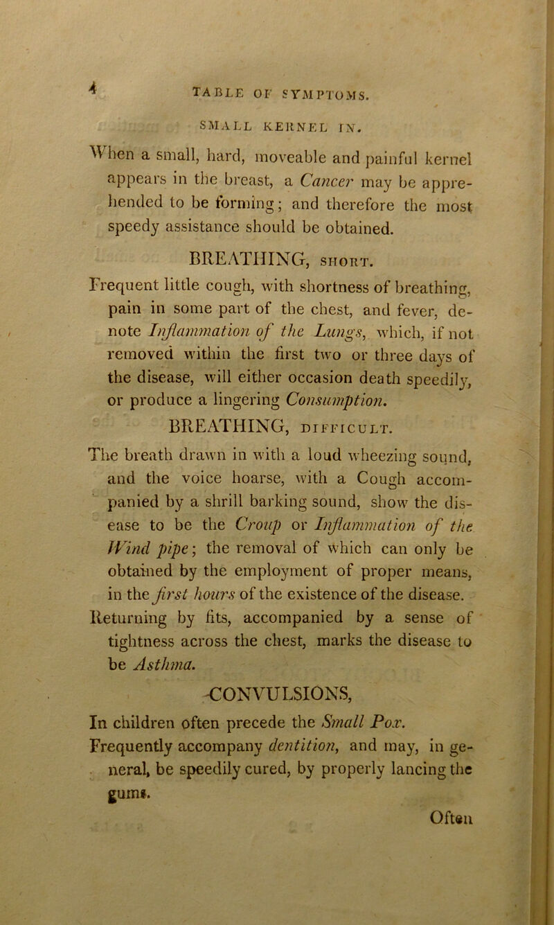 SMALL KERNEL fN. hen a small, hard, moveable and painful kernel appears in the breast, a Cancer may be appre- hended to be forming; and therefore the most speedy assistance should be obtained. BREATHING, short. Frequent little cough, with shortness of breathing, pain in some part of the chest, and fever, de- note Injiamnation of the Lungs, which, if not removed within the first two or three da}'S of the disease, will either occasion death speedily, or produce a lingering Consumption, BREATHING, difficult. The breath drawn in with a loud wheezing sound, and the voice hoarse, with a Cough accom- panied by a shrill barking sound, show the dis- ease to be the Croup or Inflammation of the Wind pipe; the removal of which can only be obtained by the employment of proper means, in the first hours of the existence of the disease. Returning by fits, accompanied by a sense of ’ tightness across the chest, marks the disease to be Asthma. CONVULSIONS, In children often precede the Small Por. Frequently accompany dentition, and may, in ge- . neral, be speedily cured, by properly lancing the guini. Oft«ii