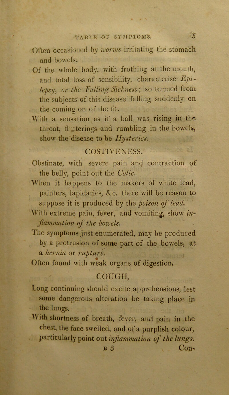 Often occasioned by zvorms irritating the stomach and bowels. Of the whole body, with frothing at the mouth, and total loss of sensibility, characterise jEpi- kpsy, or the Falling Sickness; so termed from the subjects of this disease falling suddenly on the coming on of the fit. With a sensation as if a ball was rising in the throat, ti J:terings and rumbling in the bowels, show the'disease to be Hysterics. COSTIVENESS. t Obstinate, with severe pain ancj contraction of the belly, point out the Colic. When it happens to the makers of white lead, painters, lapidaries, &c. there will be reason to suppose it is produced by ihe poison of lead. With extreme pain, fever, and vomiting, show in- flammation of the bozvels. The symptoms just enumerated, may be produced by a protrusion of some part of the bowels, at a hernia or rupture. Often found wdth weak organs of digestion. D O COUGH, Long continuing should excite apprehensions, lest some dangerous alteration be taking place in the lungs. With shortness of breath, fever, and pain in the chest, the face sw'elled, and of a purplish colour, particularly point out inf animation of the lungs. B 3 Con-