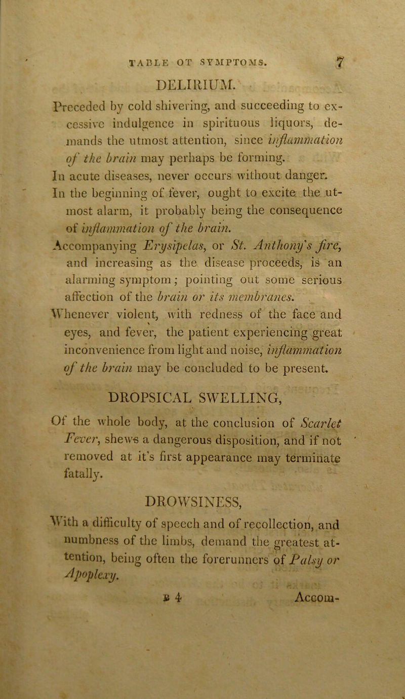 DELIRIUAL • Preceded by cold shivering, and succeeding to ex- cessive indulgence in spirituous liquors, de- mands the utmost attention, since injiammatlon of the brain may perhaps be forming. In acute diseases, never occurs without danger. In the beginning of fever, ought to excite, the .ut- most alarm, it probably being the consequence of inf animation of the brain. Accompanying ErysipdaSy or St. Anthony's fre, and increasing as the disease proceeds, is an alarming symptom; pointing out some serious affection of the brain or its membranes. Whenever violent, with redness of the face and eyes, and fever, the patient experiencing great inconvenience from light and noise, inflammation of the brain may be concluded to be present. DROPSICAL SWELLING, Of the whole body, at the conclusion of Scarlet Fever, shew^« a dangerous disposition, and if not removed at it’s first appearance may terminate fatally. DROWSINESS, AVith a difficulty of speech and of recollection, and numbness of the limbs, demand the greatest at- O' tention, being often the forerunners of Palsy or Apoplexy. n 4 Aceoui-