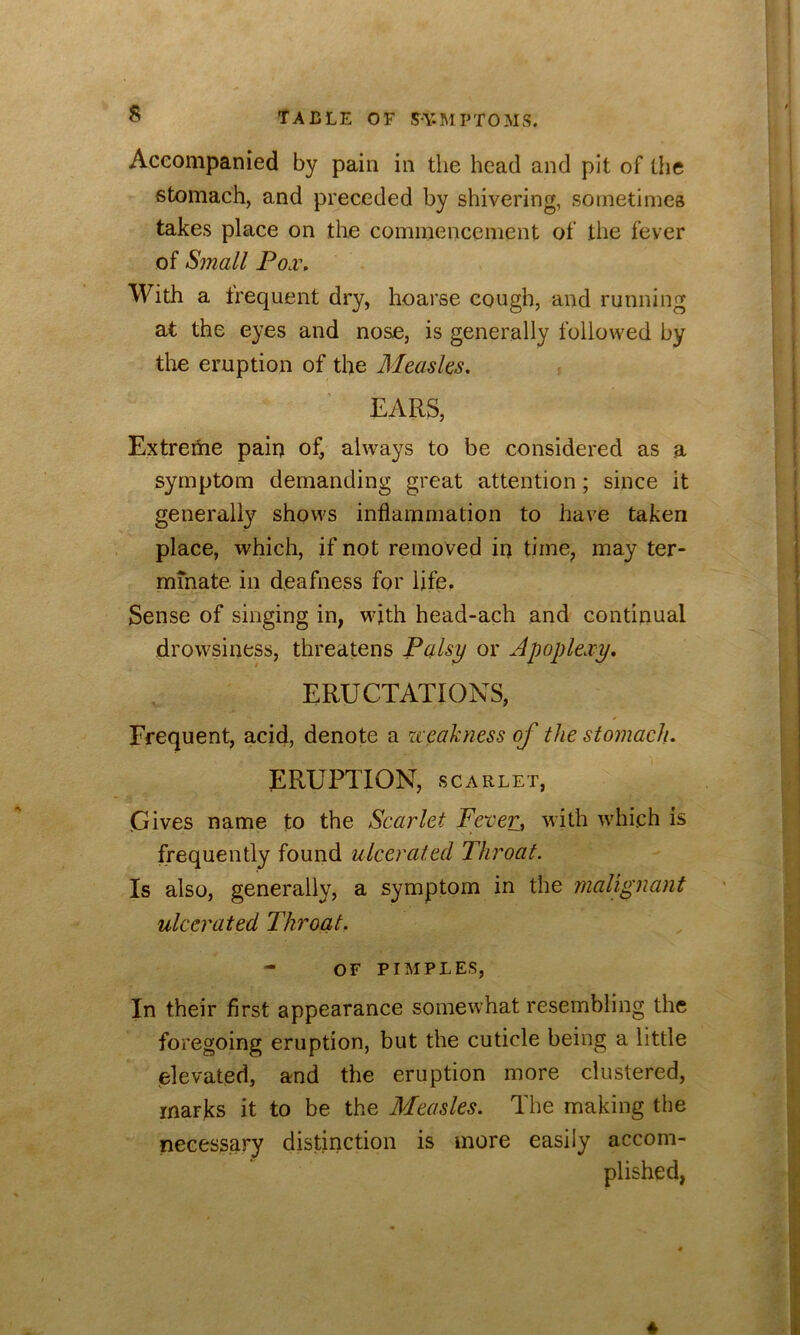 Accompanied by pain in the head and pit of the stomach, and preceded by shivering, sometimes takes place on the commencement of the fever of Small Poa\ With a frequent dry, hoarse cough, and running at the eyes and nose, is generally followed by the eruption of the Measles. EARS, Extreme pain of, always to be considered as a symptom demanding great attention; since it generally shows inflammation to have taken place, which, if not removed in time, may ter- minate in deafness for life. Sense of singing in, with head-ach and continual drowsiness, threatens Palsy or Apoplexy, ERUCTATIONS, Frequent, acid, denote a weakness of the stomach. ERUPTION, SCARLET, Gives name to the Scarlet Fever^ with which is frequently found ulcerated Throat. Is also, generally, a symptom in the malignant ulcerated Throat. - OF PIMPLES, In their first appearance somewhat resembling the foregoing eruption, but the cuticle being a little Cilevated, and the eruption more clustered, marks it to be the Measles. The making the necessary distinction is more easily accom- plished, ♦