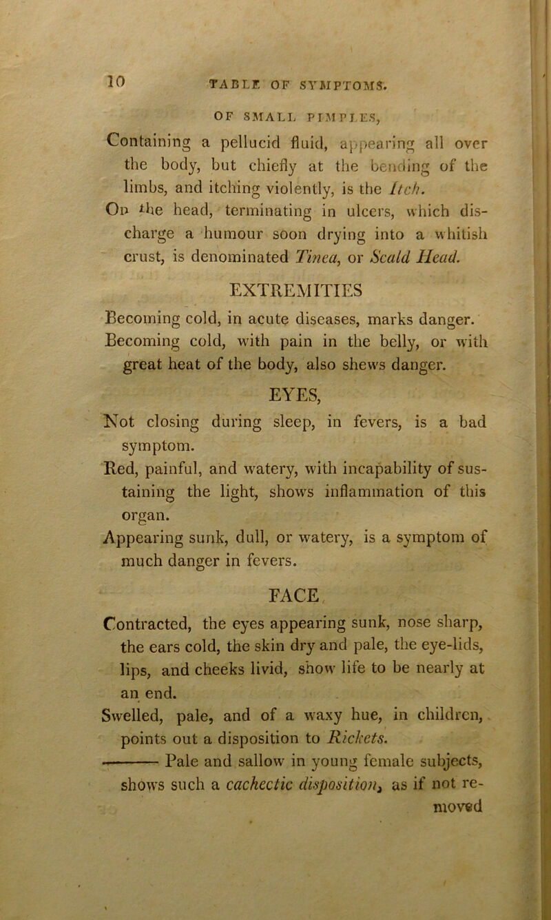 OF SMALL PIMPItS, Containing a pellucid fluid, appearing all over the body, but chiefly at the bending of the limbs, and itching violently, is the Itch. On ^he head, terminating in ulcers, which dis- charge a humour soon drying into a whitish crust, is denominated Tinea, or Scald Head. EXTREMITIES Becoming cold, in acute diseases, marks danger. Becoming cold, with pain in the belly, or with great heat of the body, also shews danger. EYES, Not closing during sleep, in fevers, is a bad symptom. Red, painful, and watery, with incapability of sus- taining the light, shows inflammation of this organ. Appearing sunk, dull, or watery, is a symptom of much danger in fevers. FACE Contracted, the eyes appearing sunk, nose sharp, the ears cold, the skin dry and pale, the eye-lids, lips, and cheeks livid, show life to be nearly at an end. Swelled, pale, and of a waxy hue, in children, points out a disposition to Rickets. Pale and sallow in young female subjects, shows such a cachectic dispositioUi as if not re- moved