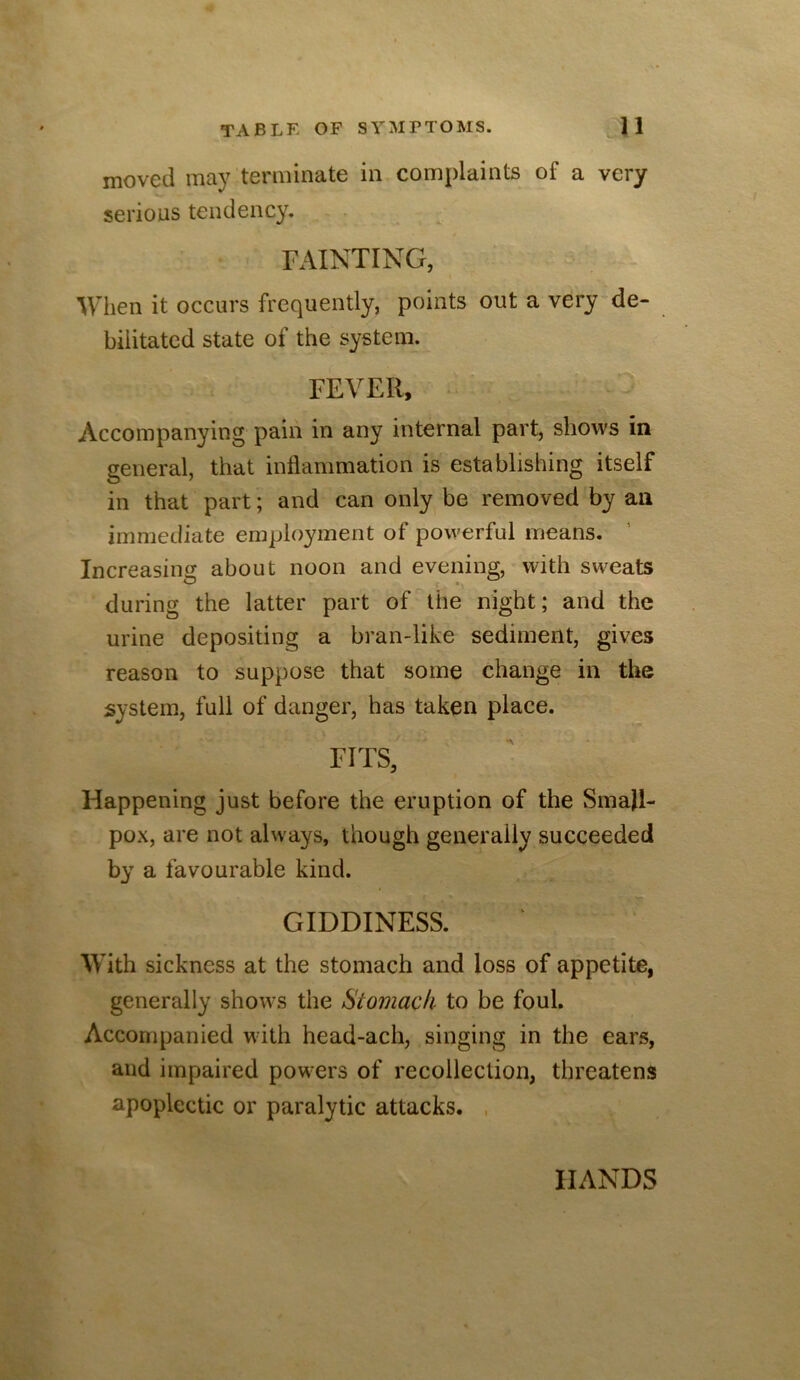 moved may terminate in complaints of a very serious tendency. - . FAINTING, When it occurs frequently, points out a very de- bilitated state of the system. FEVER, Accompanying pain in any internal part, shows in general, that inflammation is establishing itself in that part; and can only be removed by an immediate employment of powerful means. Increasing about noon and evening, with sweats during the latter part of the night; and the urine depositing a bran-like sediment, gives reason to suppose that some change in the system, full of danger, has taken place. FFFS, Happening just before the eruption of the Small- pox, are not always, though generally succeeded by a favourable kind. GIDDINESS. With sickness at the stomach and loss of appetite, generally shows the Stomach to be foul. Accompanied with head-ach, singing in the ears, and impaired powers of recollection, threatens apoplectic or paralytic attacks. , HANDS