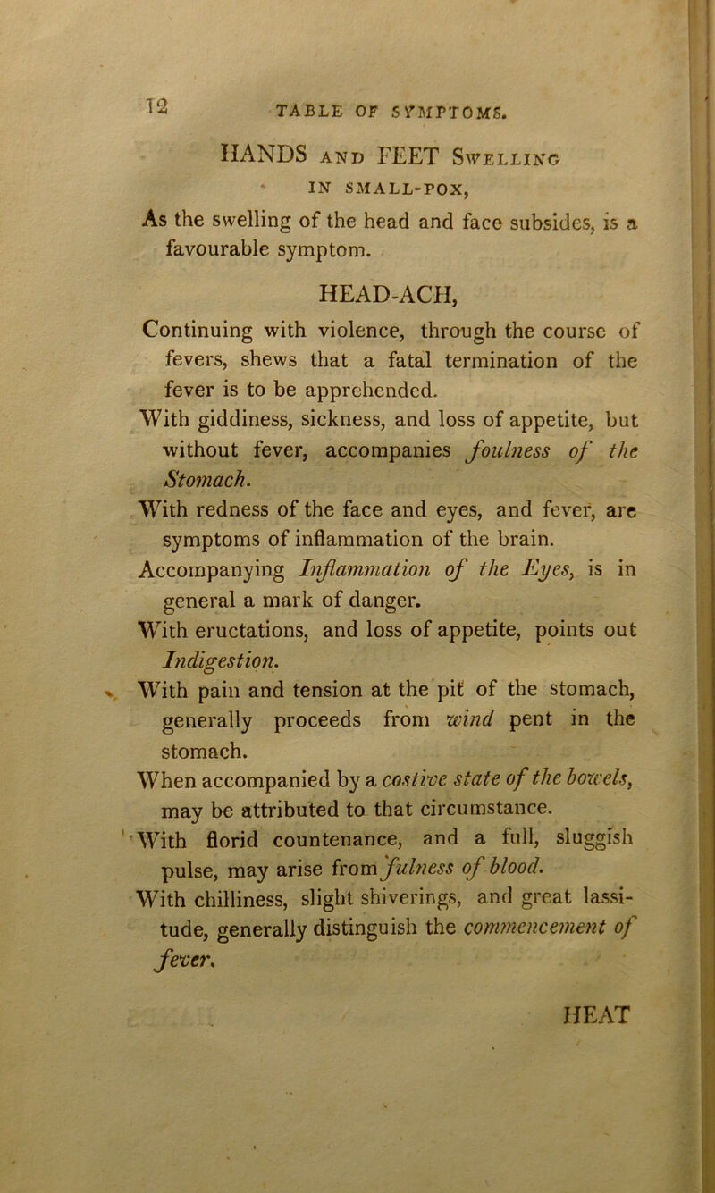 HANDS AND FEET Swelling * IN SMALL-POX, As the swelling of the head and face subsides, is a favourable symptom. HEAD-ACH, Continuing with violence, through the course of fevers, shews that a fatal termination of the fever is to be apprehended. With giddiness, sickness, and loss of appetite, but without fever, accompanies foulness of the Stomach. With redness of the face and eyes, and fever, arc symptoms of inflammation of the brain. Accompanying Infiammation of the Eyes^ is in general a mark of danger. With eructations, and loss of appetite, points out Indigestion. With pain and tension at the'pit of the stomach, generally proceeds from wind pent in the stomach. When accompanied by a costive state of the bowels^ may be attributed to that circumstance. ’’With florid countenance, and a full, sluggish pulse, may arise ivom fuhiess of blood. With chilliness, slight shiverings, and great lassi- tude, generally distinguish the commencement of feve?\ HEAT