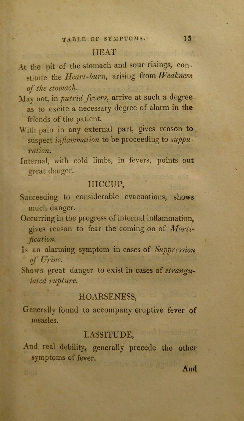 HEAT At the pit of the stomach and sour risings, con- stitute the Heart-bimi, arising from JVeakness of the stomach. May not, m putrid fevers, arrive at such a degree as to excite a necessary degree of alarm in the friends of the patient. With pain in any external part, gives reason to suspect inflammation to be proceeding to suppu- ration. Internal, with cold limbs, in fevers, points out great danger. HICCUP, Succeeding to considerable evacuations, shows much danger. Occurring in the progress of internal inflammation, gives reason to fear the coming on of Morti- flcation. Is an alarming symptom in cases of Suppression of Urine. Shows great danger to exist in cases of strangu- lated rupture. HOARSENESS, Generally found to accompany eruptive fever of measles. V LASSITUDE, And real debility, generally precede the other symptoms of fever. And