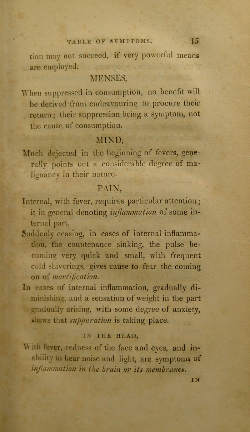 tion may not succeed, if very powerful means are employed. MENSES, When suppressed in consumption, no benefit will be derived from endeavouring to procure their return; their suppression being a symptom, not the cause of consumption. IMIND, ^luch dejected in the beginning of fevers, gene- rally points out a considerable degree of ma- lignancy in their nature. PAIN, Internal, with fever, requires particular attention; \ it in general denoting injiammation of some in- ternal part. Suddenly ceasing, in cases of internal inflamma^ tion, the countenance sinking, the pulse be- coming very quick and small, with frequent cold shiverings, gives cause to fear the coming on of mortification. In cases of internal inflammation, gradually di- minishing, and a sensation of weight in the part gradually arising, with some degree of anxiety, shews that suplniration is taking place. IX THE HEAD, \\ ith fever, redness of the face and eyes, and in* ability to bear noise and light, are symptoms of 'mjlammation in the brain or ita membranes.