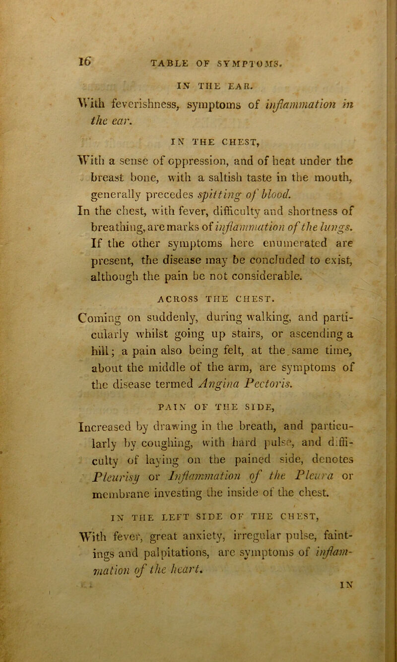 IN THE EAR. With feverishness, symptoms of injlnmmation in the ear. IN THE CHEST, With a sense of oppression, and of heat under the breast bone, with a saltish taste in the mouth, generally precedes spitting of blood. In the chest, with fever, difficulty and shortness of breathing, are marks of injlammation of the lungs. If the other symptoms here enumerated are present, the disease may be concluded to exist, although the pain be not considerable. ACROSS THE CHEST. Coming on suddenly, during walking, and parti- cularly wffiilst going up stairs, or ascending a hill; a pain also being felt, at the.same time, about the middle of the arm, are symptoms of the disease termed Angina Pectoris. PAIN OF THE SIDE, Increased by drawing in the breath, and particu- larly by coughing, with hard pulse, and diffi- culty of laying on the pained side, denotes Pleurisy or Inflammation of the Pleura or membrane investing the inside of the chest. I IN THE LEFT SIDE OF THE CHEST, With fever, great anxiety, irregular pulse, faint- ings and palpitations, arc symptoms of inflam- mation of the heart*