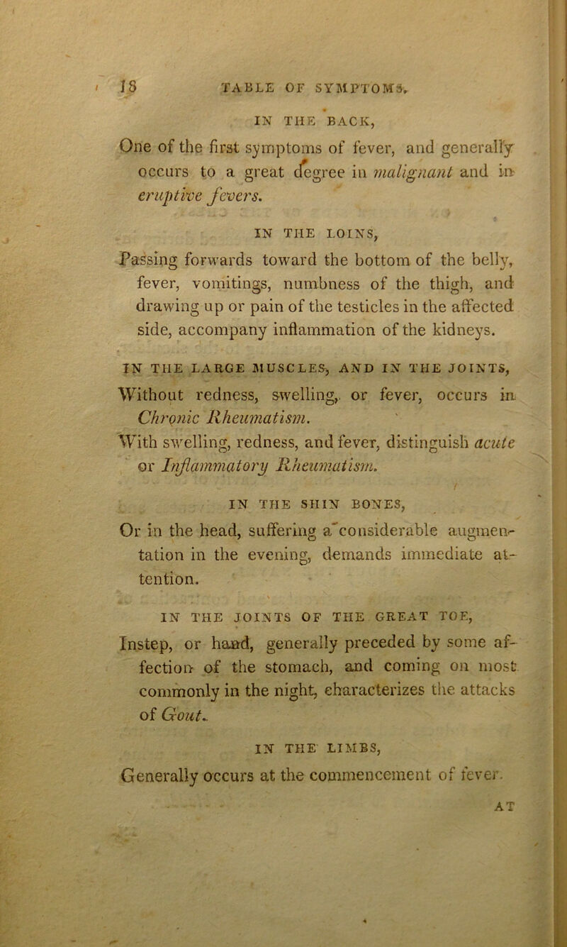 IN THE BACK, One of the first S3?mptoms of fever, and generally occurs to a great dogree in malignant and in eruptwc feoers. IN THE LOINS, Passing forwards toward the bottom of the belly, fever, vomitings, numbness of the thigh, and drawing up or pain of the testicles in the affected side, accompany inflammation of the kidneys. IN THE LARGE MUSCLES) AND IN THE JOINTS, Without redness, swelling,, or fever, occurs in Chronic Rheumatism, With swelling, redness, and fever, distinguish acute or Inflammatory Rheumatism. IN THE SHIN BONES, Or in the head, suffering a^considerable augmeiv tation in the evening, demands immediate at- tention. \ IN THE JOINTS OF THE GREAT TOE, Instep, or hand, generally preceded by some af- fection of the stomach, and coming on most commonly in the night, characterizes the attacks of Gout.. IN THE LIMBS, Generally occurs at the commencement of fever. AT 4