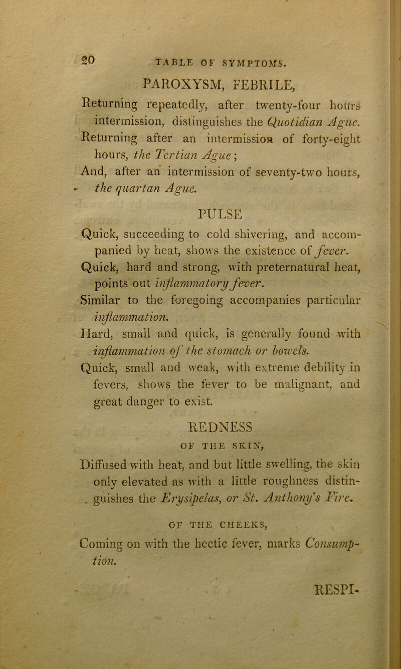 PAROXYSM, FEBRILE, Returning repeatedly, after twenty-four hours intermission, distinguishes the Quotidian Ague. Returning after an intermission of forty-eight hours, the Tertian Ague; And, after an intermission of seventy-two hours, - the quartan Ague. PULSE Quick, succeeding to cold shivering, and accom- panied by heat, shows the existence oi fever. Quick, hard and strong, with preternatural heat, points out inflammatory fever. Similar to the foregoing accompanies particular inflammation. Hard, small and quick, is generally found with inflammation of the stomach or bozvels. Quick, small and weak, with exti’eme debility in fevers, shows the fever to be malignant, and great danger to exist. REDNESS OF THE SKIN, Diffused with heat, and but little swelling, the skin only elevated as with a little roughness distin- . guishes the Erysipelas, or St. Anthony's Fire. OF THE CHEEKS, Coming on with the hectic fever, marks Consump- tion. RESPD