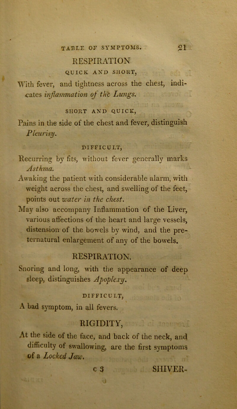 RESPIRATION QUICK AND SHORT, \Vith fever, and tightness across the chest, indi- cates injiammation of the Lungs, * ‘ ‘ . SHORT AND QUICK, Pains in the side of the chest and fever, distinguish Pleurisy, DIFFICULT, Recurring by fits, without fever generally marks Asthma. Awaking the patient with considerable alarm, with weight across the chest, and swelling of the feet, points out water in the chest. May also accompany Inflammation of the Liver, various affections of the heart and large vessels, distension of the bowels by wind, and the pre- ternatural enlargement of any of the bowels. RESPIRATION. Snoring and long, with the appearance of deep sleep, distinguishes Apoplexy, DIFFICULT, % A bad symptom, in all fevers. RIGIDITY, At the side of the face, and back of the neck, and difficulty of swallowing, are the first symptoms of a Locked Jaw,