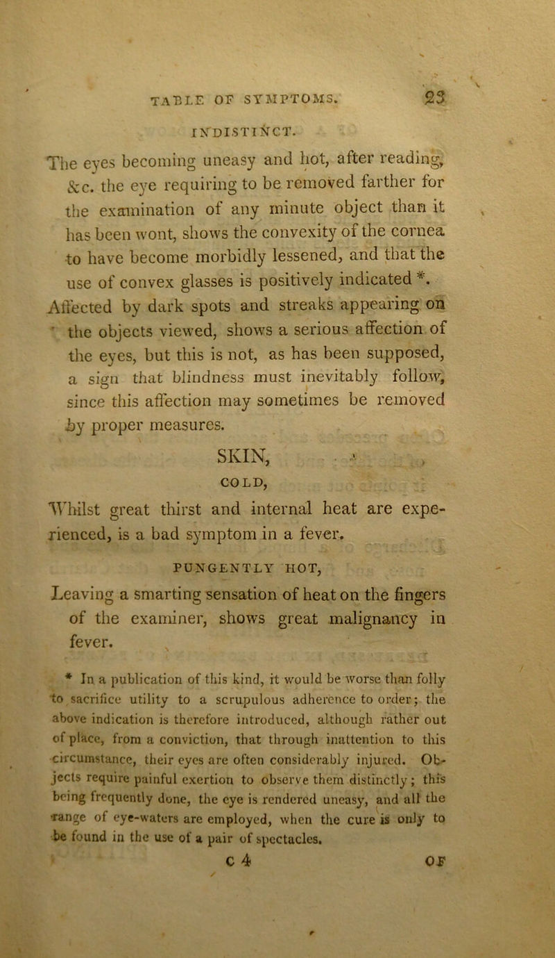 IXDISTII^CT. The eyes becoming uneasy and hot, after reading, &c. the e}^e requiring to be removed farther for the examination of any minute object than it has been wont, shows the convexity of the cornea to have become morbidly lessened, and that the use of convex glasses is positively indicated AtTected by dark spots and streaks appearing on ' the objects viewed, shows a serious affection of the eyes, but this is not, as has been supposed, a sign that blindness must inevitably follow, since this affection may sometimes be removed by proper measures. SKIN, COLD, 'Whilst great thirst and internal heat are expe- rienced, is a bad symptom in a fever. PUNGENTLY HOT, Leaving a smarting sensation of heat on the fingers of the examiner, shows great malignancy in fever, * In a publication of this kind, it would be worse than folly to sacrifice utility to a scrupulous adherence to order; the above indication is therefore introduced, although rather out of place, from a conviction, that through inattention to this circumstance, their eyes are often considerably injured. Ob- jects require painful exertion to observe them distinctly; this being frequently done, the eye is rendered uneasy, and all the Tange of eye-waters are employed, when the cure is only to be tound in the use of a pair of spectacles, C 4 OP